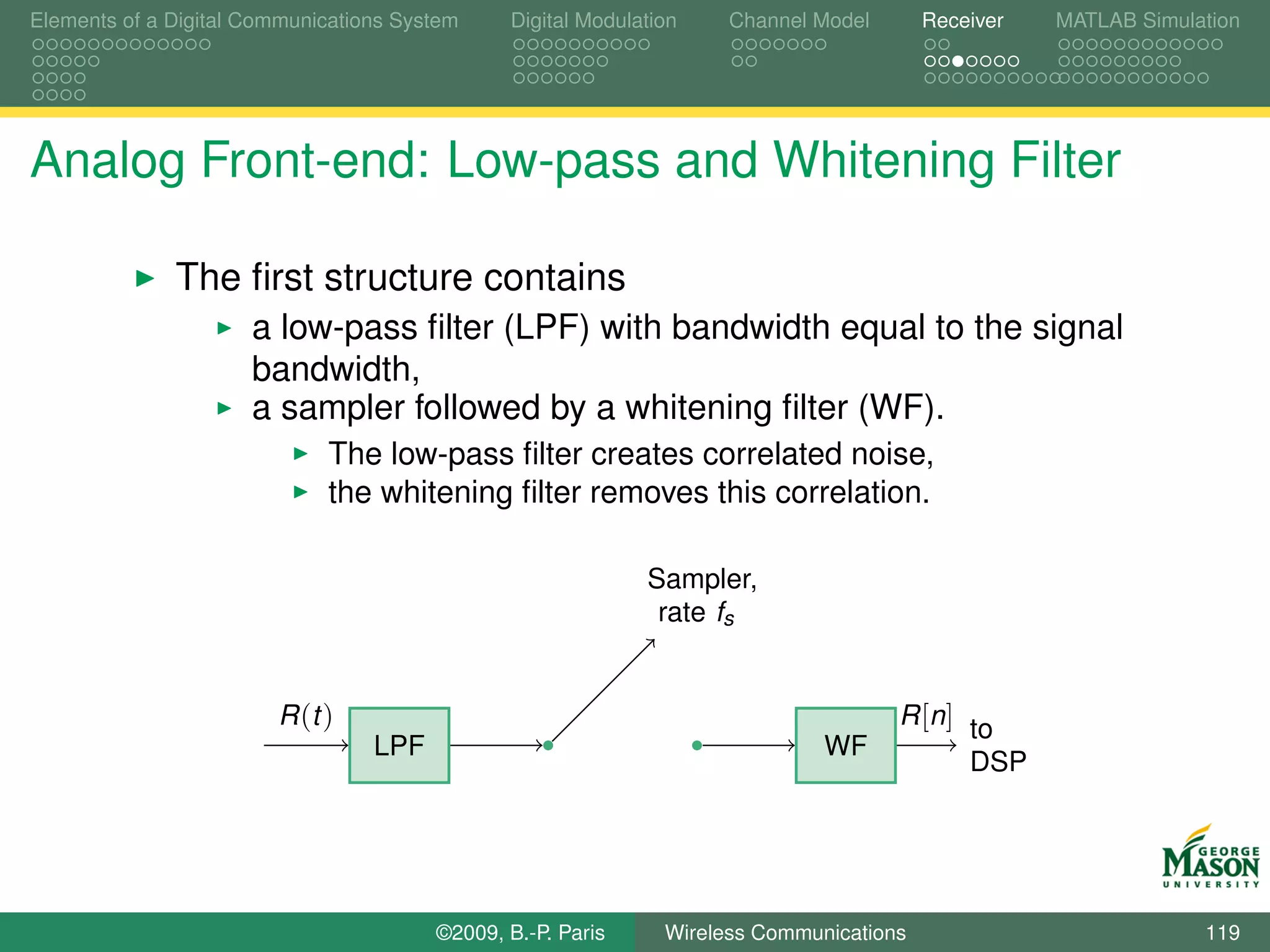 Elements of a Digital Communications System    Digital Modulation    Channel Model       Receiver   MATLAB Simulation




Analog Front-end: Low-pass and Whitening Filter

              The ﬁrst structure contains
                      a low-pass ﬁlter (LPF) with bandwidth equal to the signal
                      bandwidth,
                      a sampler followed by a whitening ﬁlter (WF).
                             The low-pass ﬁlter creates correlated noise,
                             the whitening ﬁlter removes this correlation.

                                                             Sampler,
                                                              rate fs


                        R (t )                                                       R [n] to
                                  LPF                                         WF
                                                                                           DSP




                                        ©2009, B.-P. Paris     Wireless Communications                           119
 