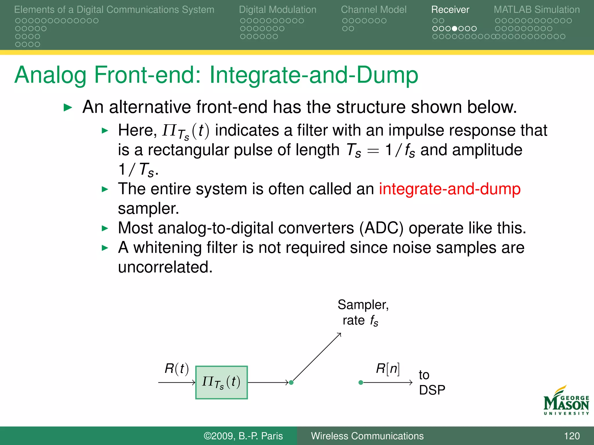 Elements of a Digital Communications System     Digital Modulation    Channel Model       Receiver   MATLAB Simulation




Analog Front-end: Integrate-and-Dump
              An alternative front-end has the structure shown below.
                  Here, ΠTs (t ) indicates a ﬁlter with an impulse response that
                  is a rectangular pulse of length Ts = 1/fs and amplitude
                      1/Ts .
                      The entire system is often called an integrate-and-dump
                      sampler.
                      Most analog-to-digital converters (ADC) operate like this.
                      A whitening ﬁlter is not required since noise samples are
                      uncorrelated.

                                                                     Sampler,
                                                                      rate fs


                                R (t )                                       R [n ]   to
                                         ΠTs (t )
                                                                                      DSP


                                         ©2009, B.-P. Paris     Wireless Communications                           120
 