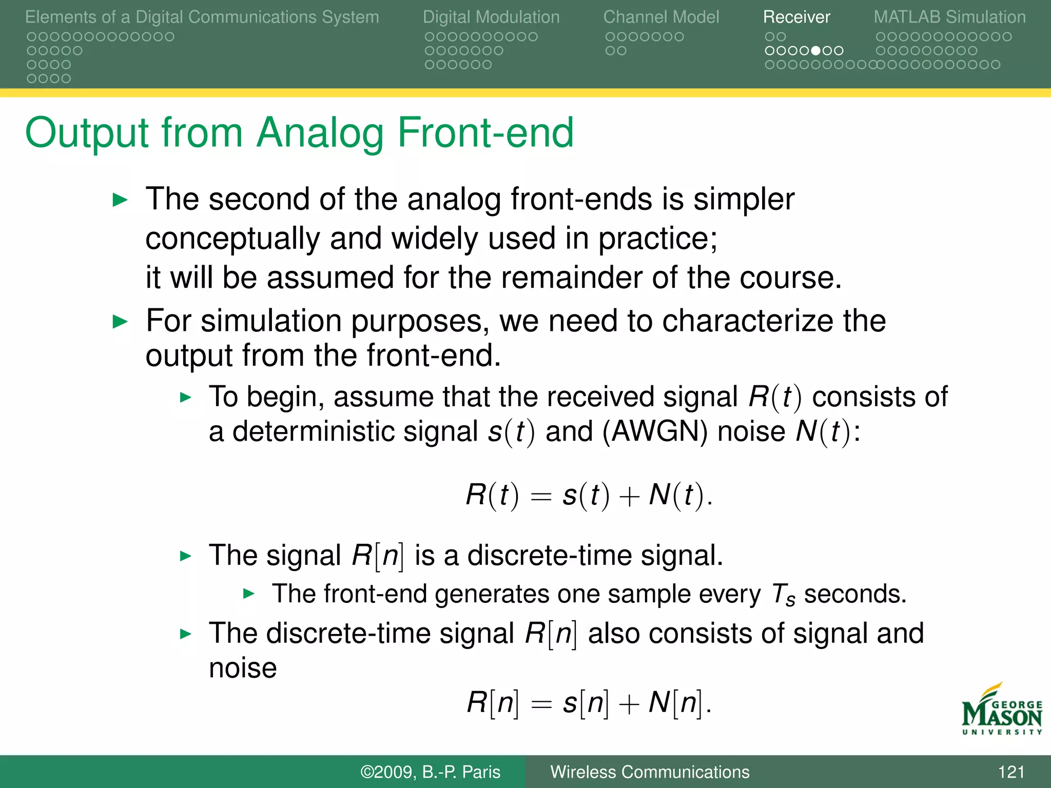 Elements of a Digital Communications System    Digital Modulation    Channel Model       Receiver   MATLAB Simulation




Output from Analog Front-end
              The second of the analog front-ends is simpler
              conceptually and widely used in practice;
              it will be assumed for the remainder of the course.
              For simulation purposes, we need to characterize the
              output from the front-end.
                    To begin, assume that the received signal R (t ) consists of
                    a deterministic signal s (t ) and (AWGN) noise N (t ):

                                                     R (t ) = s (t ) + N (t ).

                      The signal R [n] is a discrete-time signal.
                             The front-end generates one sample every Ts seconds.
                      The discrete-time signal R [n] also consists of signal and
                      noise
                                          R [n ] = s [n ] + N [n ].

                                        ©2009, B.-P. Paris     Wireless Communications                           121
 