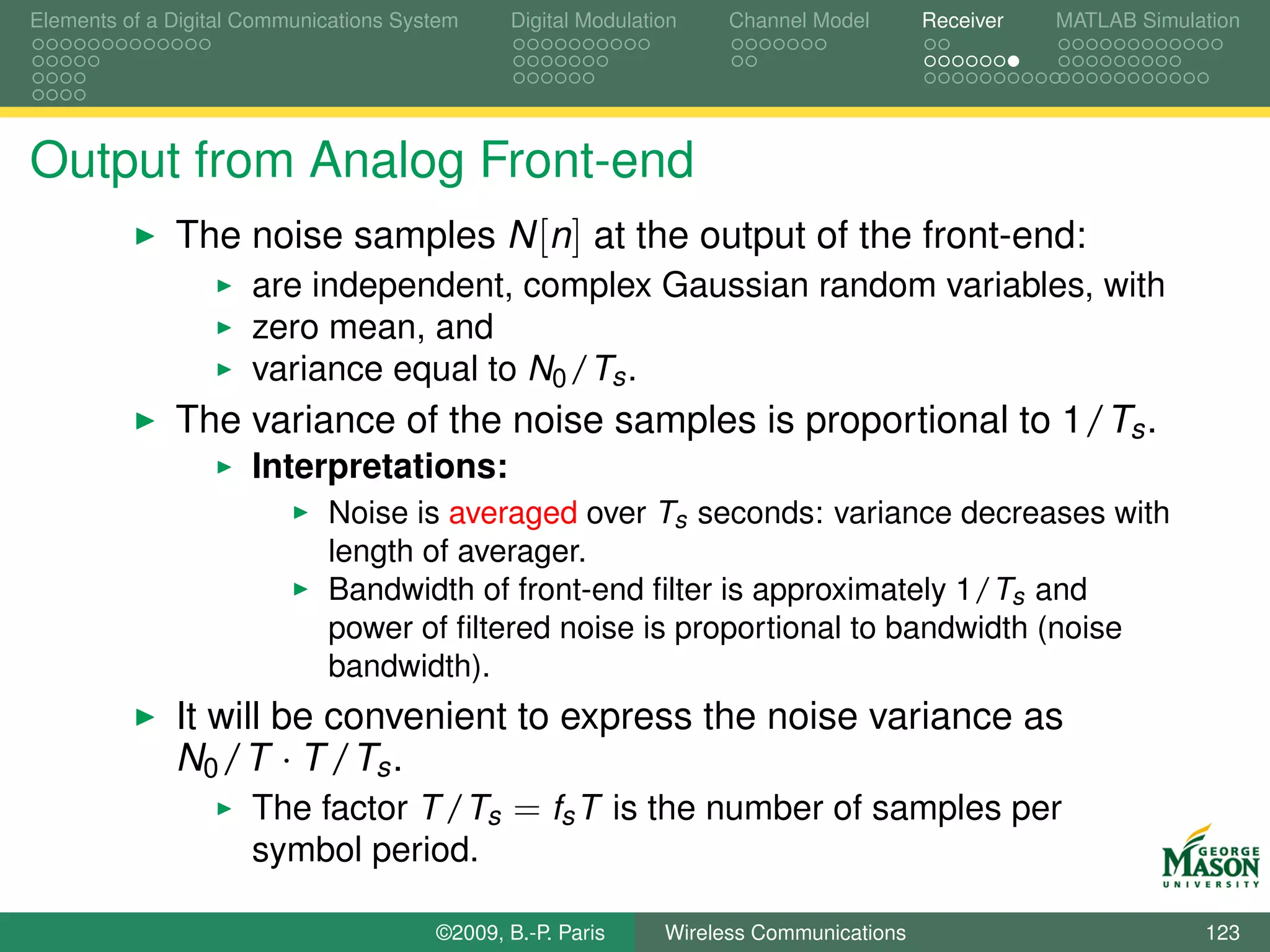 Elements of a Digital Communications System    Digital Modulation    Channel Model       Receiver   MATLAB Simulation




Output from Analog Front-end
              The noise samples N [n] at the output of the front-end:
                      are independent, complex Gaussian random variables, with
                      zero mean, and
                      variance equal to N0 /Ts .
              The variance of the noise samples is proportional to 1/Ts .
                      Interpretations:
                             Noise is averaged over Ts seconds: variance decreases with
                             length of averager.
                             Bandwidth of front-end ﬁlter is approximately 1/Ts and
                             power of ﬁltered noise is proportional to bandwidth (noise
                             bandwidth).
              It will be convenient to express the noise variance as
              N0 /T · T /Ts .
                    The factor T /Ts = fs T is the number of samples per
                      symbol period.

                                        ©2009, B.-P. Paris     Wireless Communications                           123
 