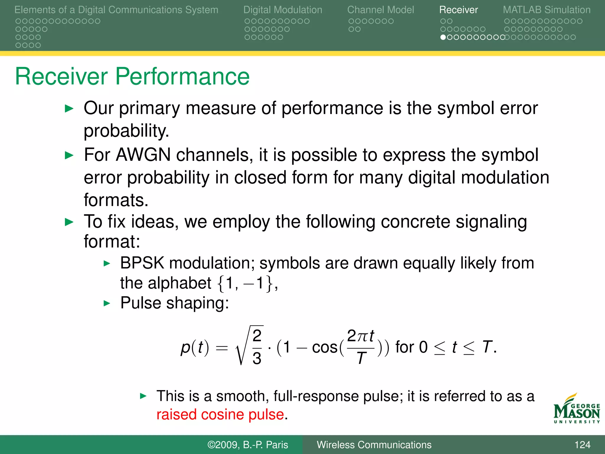 Elements of a Digital Communications System    Digital Modulation    Channel Model       Receiver   MATLAB Simulation




Receiver Performance
              Our primary measure of performance is the symbol error
              probability.
              For AWGN channels, it is possible to express the symbol
              error probability in closed form for many digital modulation
              formats.
              To ﬁx ideas, we employ the following concrete signaling
              format:
                      BPSK modulation; symbols are drawn equally likely from
                      the alphabet {1, −1},
                      Pulse shaping:
                                                 2             2πt
                                  p (t ) =         · (1 − cos(     )) for 0 ≤ t ≤ T .
                                                 3              T

                             This is a smooth, full-response pulse; it is referred to as a
                             raised cosine pulse.
                                        ©2009, B.-P. Paris     Wireless Communications                           124
 