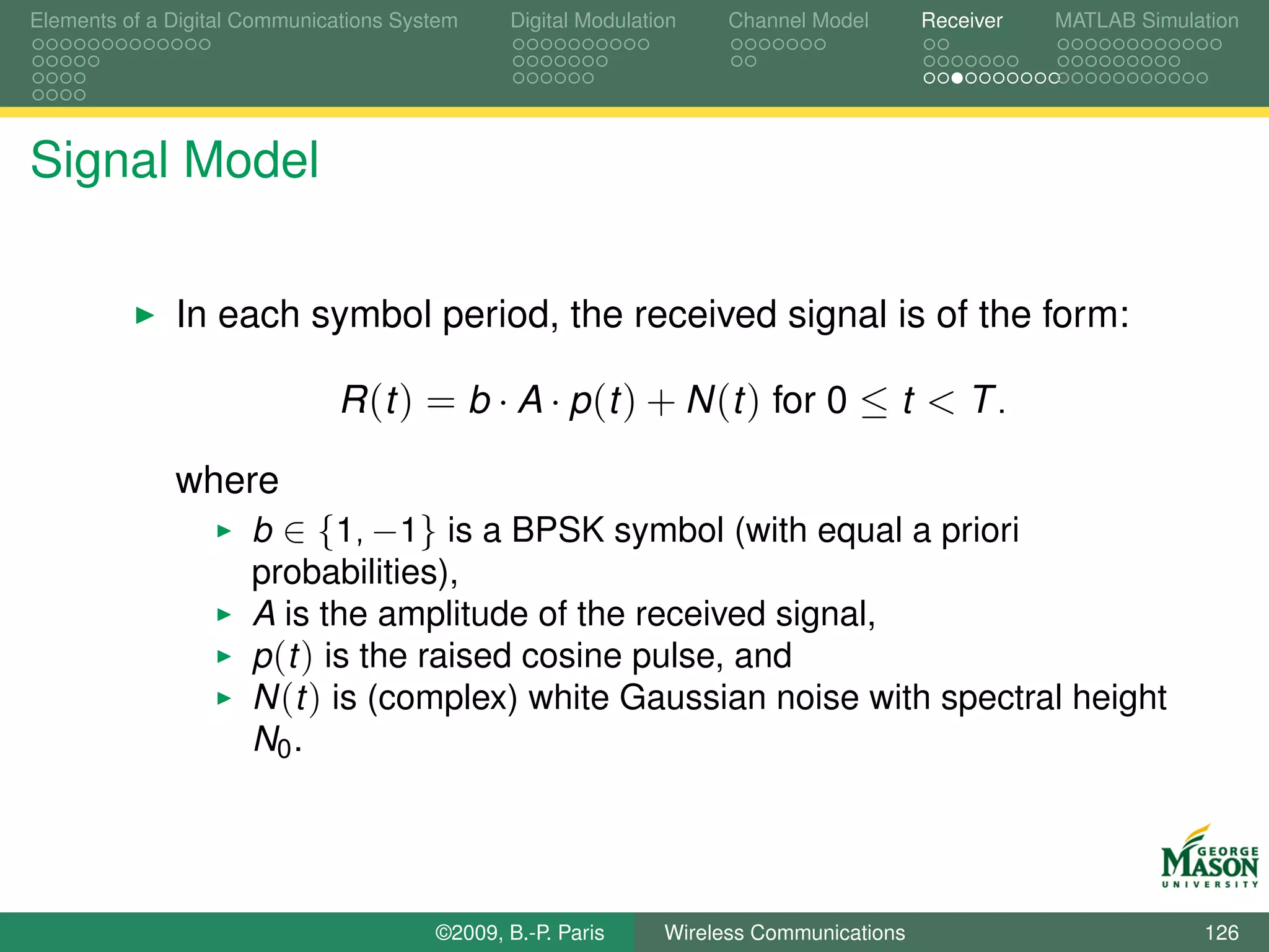 Elements of a Digital Communications System    Digital Modulation    Channel Model       Receiver   MATLAB Simulation




Signal Model

              In each symbol period, the received signal is of the form:

                              R (t ) = b · A · p (t ) + N (t ) for 0 ≤ t < T .

              where
                      b ∈ {1, −1} is a BPSK symbol (with equal a priori
                      probabilities),
                      A is the amplitude of the received signal,
                      p (t ) is the raised cosine pulse, and
                      N (t ) is (complex) white Gaussian noise with spectral height
                      N0 .




                                        ©2009, B.-P. Paris     Wireless Communications                           126
 
