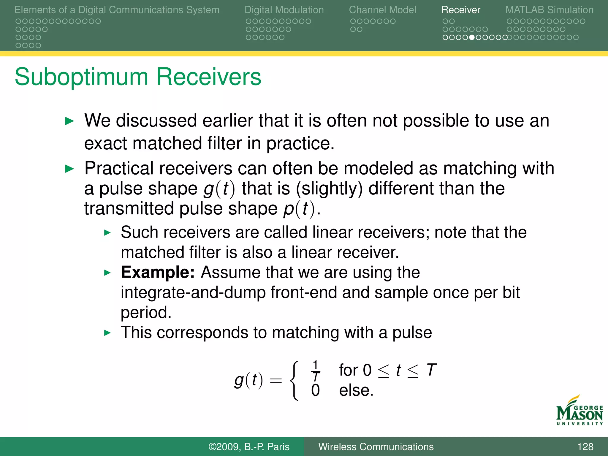Elements of a Digital Communications System    Digital Modulation    Channel Model       Receiver   MATLAB Simulation




Suboptimum Receivers
              We discussed earlier that it is often not possible to use an
              exact matched ﬁlter in practice.
              Practical receivers can often be modeled as matching with
              a pulse shape g (t ) that is (slightly) different than the
              transmitted pulse shape p (t ).
                      Such receivers are called linear receivers; note that the
                      matched ﬁlter is also a linear receiver.
                      Example: Assume that we are using the
                      integrate-and-dump front-end and sample once per bit
                      period.
                      This corresponds to matching with a pulse
                                                              1
                                                              T     for 0 ≤ t ≤ T
                                              g (t ) =
                                                              0     else.


                                        ©2009, B.-P. Paris     Wireless Communications                           128
 