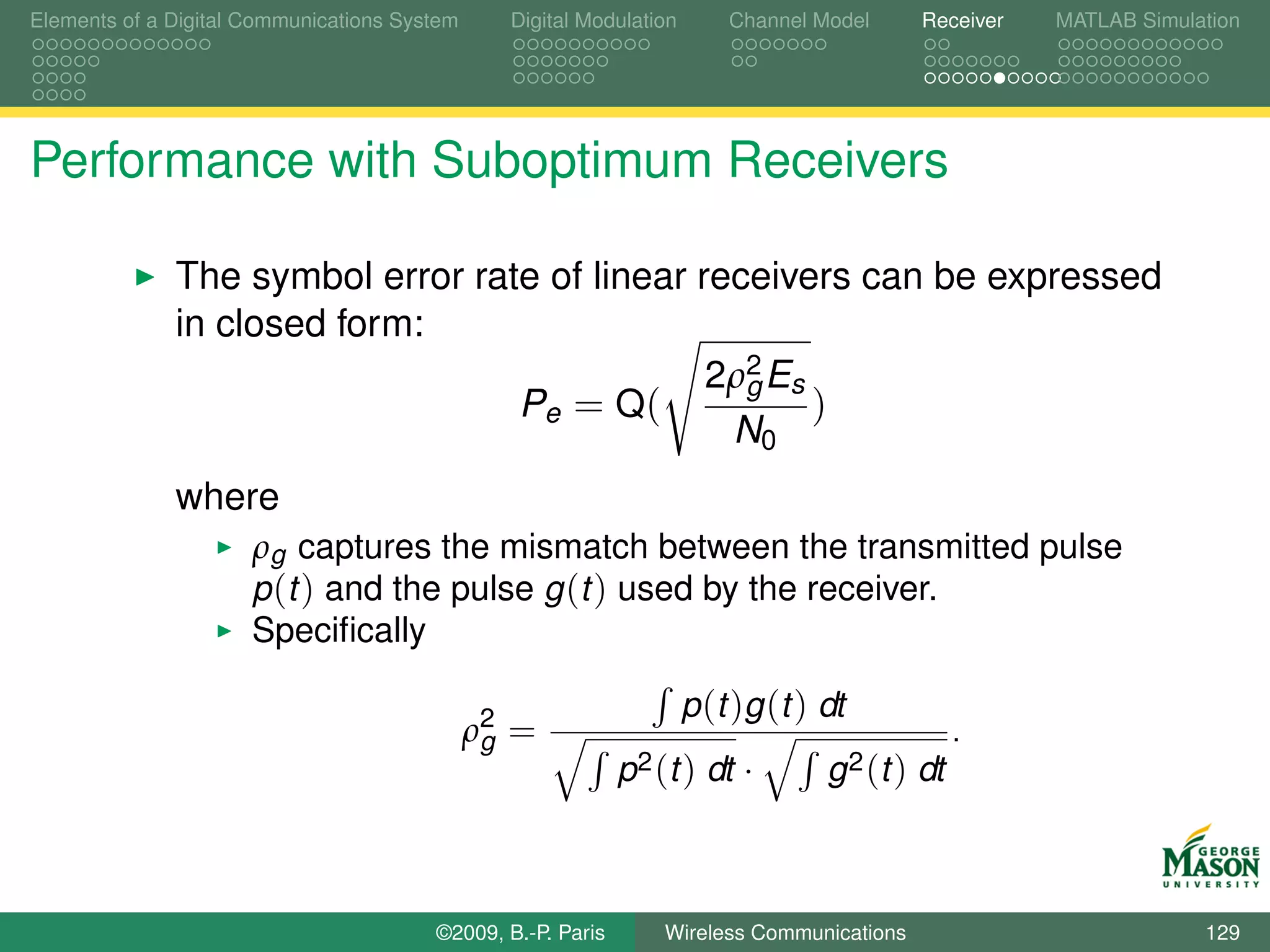 Elements of a Digital Communications System     Digital Modulation       Channel Model     Receiver   MATLAB Simulation




Performance with Suboptimum Receivers

              The symbol error rate of linear receivers can be expressed
              in closed form:
                                               2ρ2 Es
                                                 g
                                  Pe = Q(             )
                                                N0
              where
                      ρg captures the mismatch between the transmitted pulse
                      p (t ) and the pulse g (t ) used by the receiver.
                      Speciﬁcally

                                                                     p (t )g (t ) dt
                                              ρ2 =
                                               g                                                .
                                                             p2 (t ) dt ·         g 2 (t ) dt



                                        ©2009, B.-P. Paris       Wireless Communications                           129
 