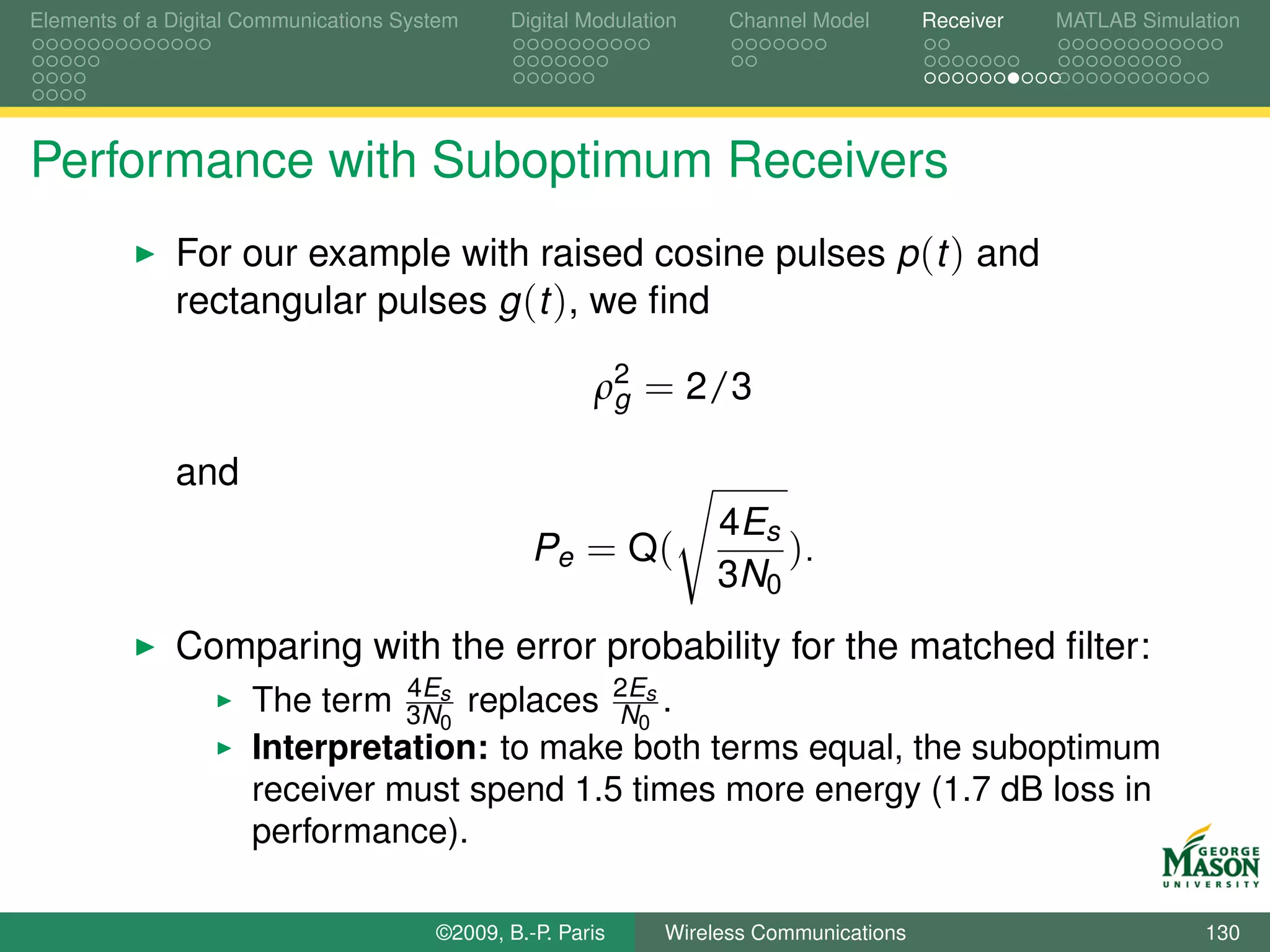 Elements of a Digital Communications System    Digital Modulation    Channel Model       Receiver   MATLAB Simulation




Performance with Suboptimum Receivers
              For our example with raised cosine pulses p (t ) and
              rectangular pulses g (t ), we ﬁnd

                                                        ρ2 = 2/3
                                                         g

              and
                                                                    4Es
                                                  Pe = Q (              ).
                                                                    3N0
              Comparing with the error probability for the matched ﬁlter:
                      The term 3Ns replaces 2Es .
                                4E
                                             N0
                                   0
                      Interpretation: to make both terms equal, the suboptimum
                      receiver must spend 1.5 times more energy (1.7 dB loss in
                      performance).

                                        ©2009, B.-P. Paris     Wireless Communications                           130
 