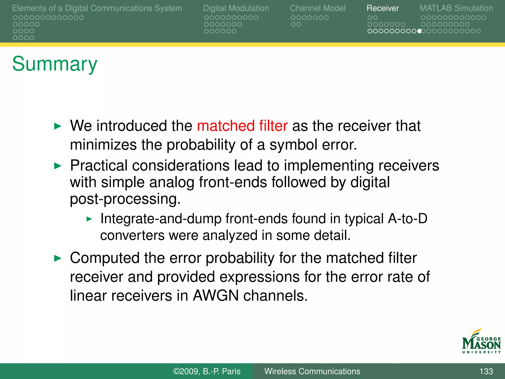 Elements of a Digital Communications System    Digital Modulation    Channel Model       Receiver   MATLAB Simulation




Summary


              We introduced the matched ﬁlter as the receiver that
              minimizes the probability of a symbol error.
              Practical considerations lead to implementing receivers
              with simple analog front-ends followed by digital
              post-processing.
                      Integrate-and-dump front-ends found in typical A-to-D
                      converters were analyzed in some detail.
              Computed the error probability for the matched ﬁlter
              receiver and provided expressions for the error rate of
              linear receivers in AWGN channels.



                                        ©2009, B.-P. Paris     Wireless Communications                           133
 