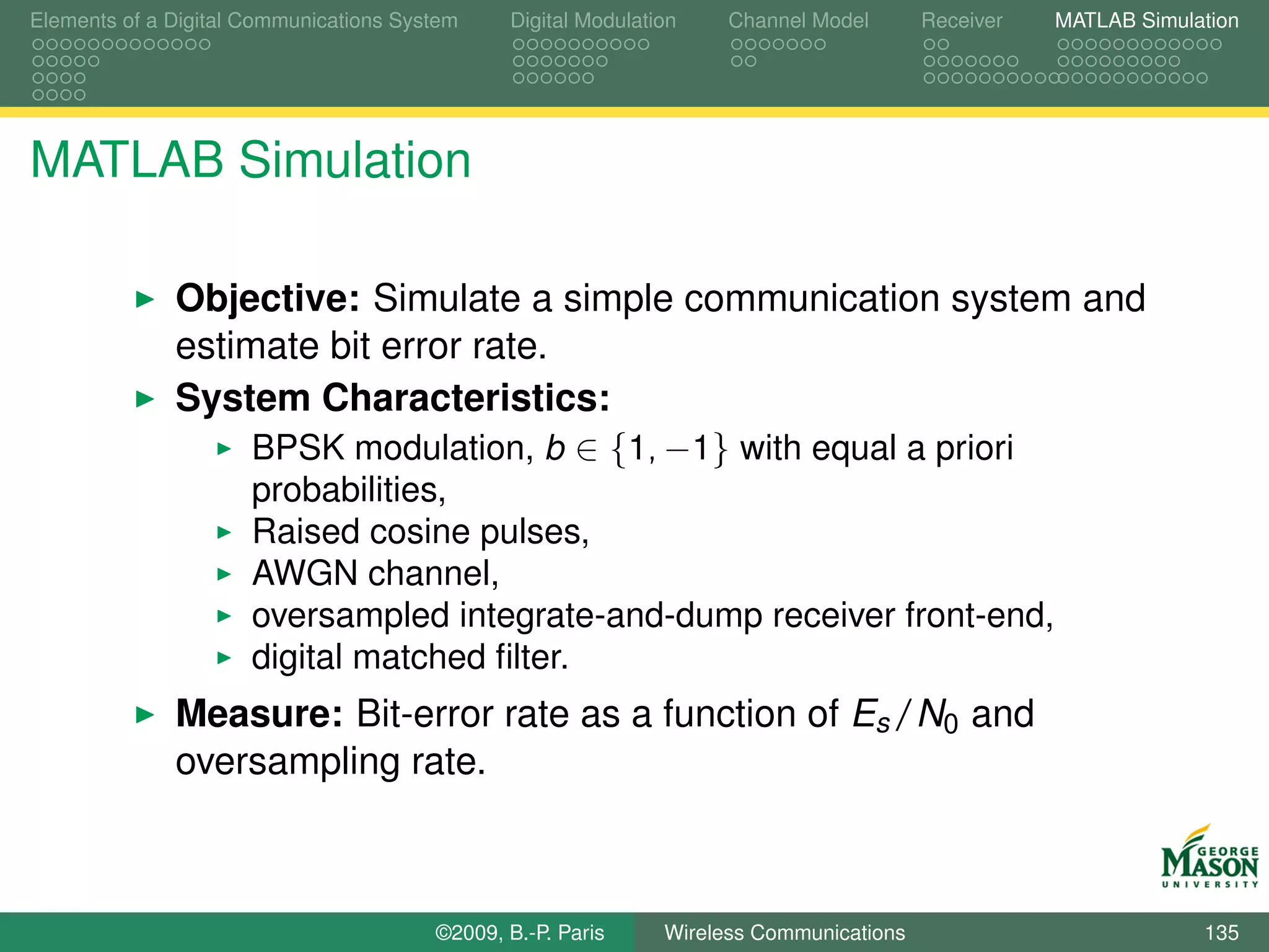 Elements of a Digital Communications System    Digital Modulation    Channel Model       Receiver   MATLAB Simulation




MATLAB Simulation

              Objective: Simulate a simple communication system and
              estimate bit error rate.
              System Characteristics:
                   BPSK modulation, b ∈ {1, −1} with equal a priori
                      probabilities,
                      Raised cosine pulses,
                      AWGN channel,
                      oversampled integrate-and-dump receiver front-end,
                      digital matched ﬁlter.
              Measure: Bit-error rate as a function of Es /N0 and
              oversampling rate.



                                        ©2009, B.-P. Paris     Wireless Communications                           135
 