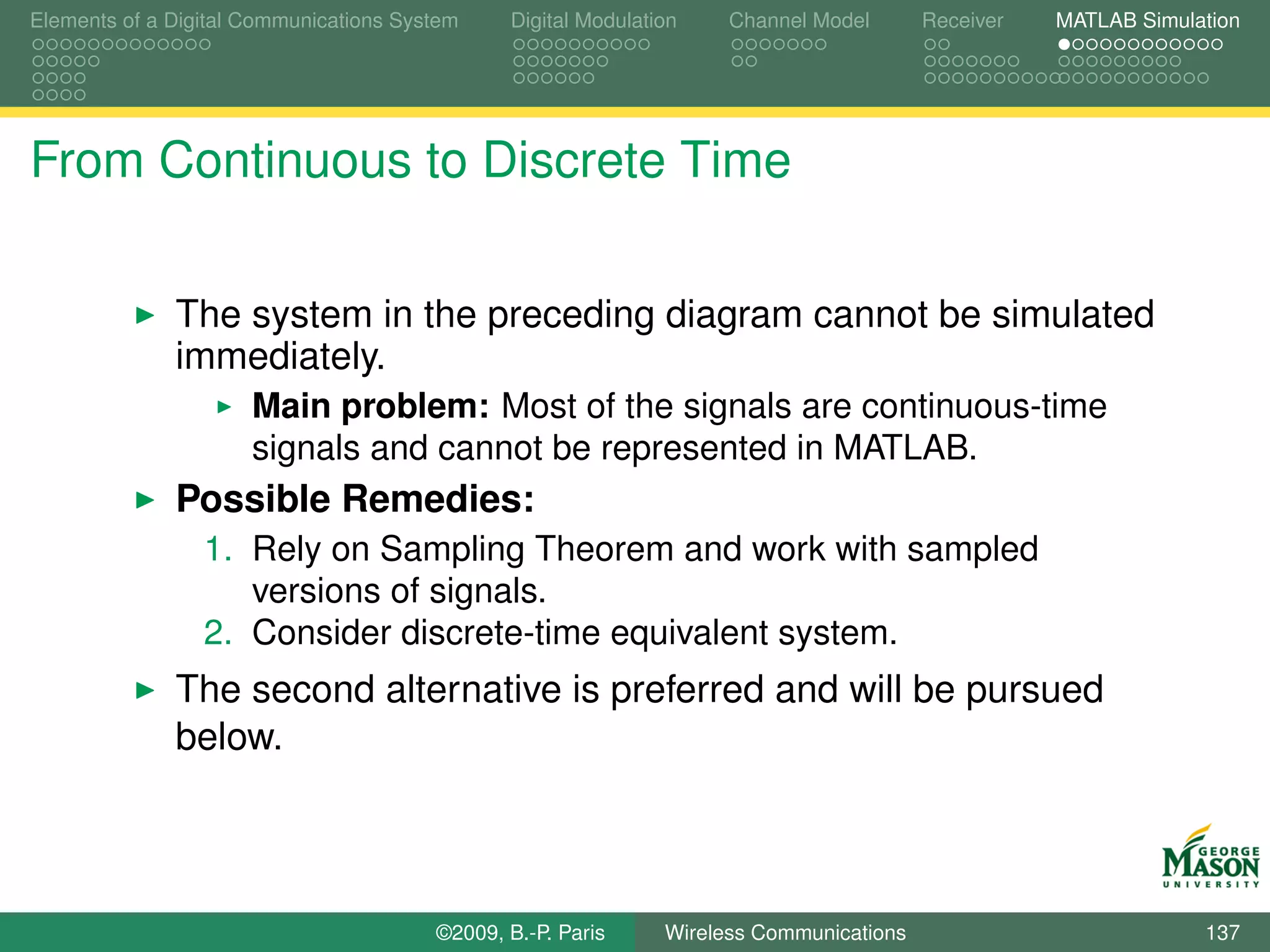 Elements of a Digital Communications System    Digital Modulation    Channel Model       Receiver   MATLAB Simulation




From Continuous to Discrete Time

              The system in the preceding diagram cannot be simulated
              immediately.
                      Main problem: Most of the signals are continuous-time
                      signals and cannot be represented in MATLAB.
              Possible Remedies:
                 1. Rely on Sampling Theorem and work with sampled
                    versions of signals.
                 2. Consider discrete-time equivalent system.
              The second alternative is preferred and will be pursued
              below.



                                        ©2009, B.-P. Paris     Wireless Communications                           137
 