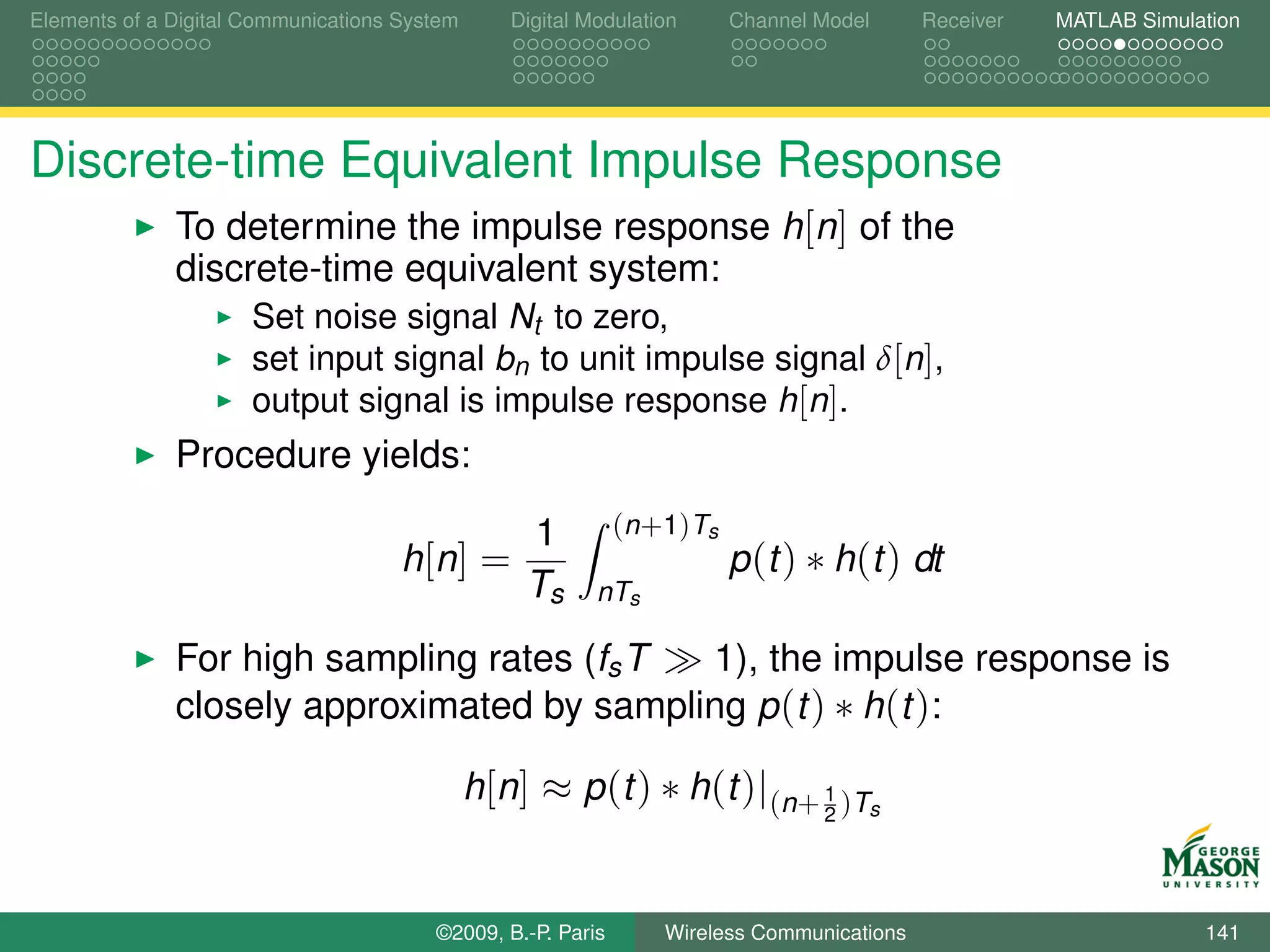 Elements of a Digital Communications System      Digital Modulation         Channel Model   Receiver   MATLAB Simulation




Discrete-time Equivalent Impulse Response
              To determine the impulse response h[n] of the
              discrete-time equivalent system:
                      Set noise signal Nt to zero,
                      set input signal bn to unit impulse signal δ[n],
                      output signal is impulse response h[n].
              Procedure yields:

                                                  1          ( n + 1 ) Ts
                                     h [n ] =                               p (t ) ∗ h(t ) dt
                                                  Ts      nTs

              For high sampling rates (fs T 1), the impulse response is
              closely approximated by sampling p (t ) ∗ h(t ):

                                              h[n] ≈ p (t ) ∗ h(t )|(n+ 1 )Ts
                                                                                    2




                                        ©2009, B.-P. Paris        Wireless Communications                           141
 