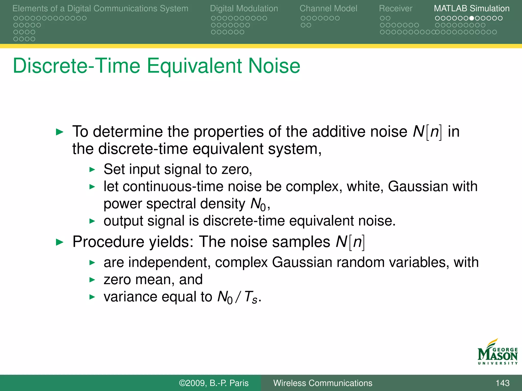 Elements of a Digital Communications System    Digital Modulation    Channel Model       Receiver   MATLAB Simulation




Discrete-Time Equivalent Noise


              To determine the properties of the additive noise N [n] in
              the discrete-time equivalent system,
                      Set input signal to zero,
                      let continuous-time noise be complex, white, Gaussian with
                      power spectral density N0 ,
                      output signal is discrete-time equivalent noise.
              Procedure yields: The noise samples N [n]
                      are independent, complex Gaussian random variables, with
                      zero mean, and
                      variance equal to N0 /Ts .




                                        ©2009, B.-P. Paris     Wireless Communications                           143
 