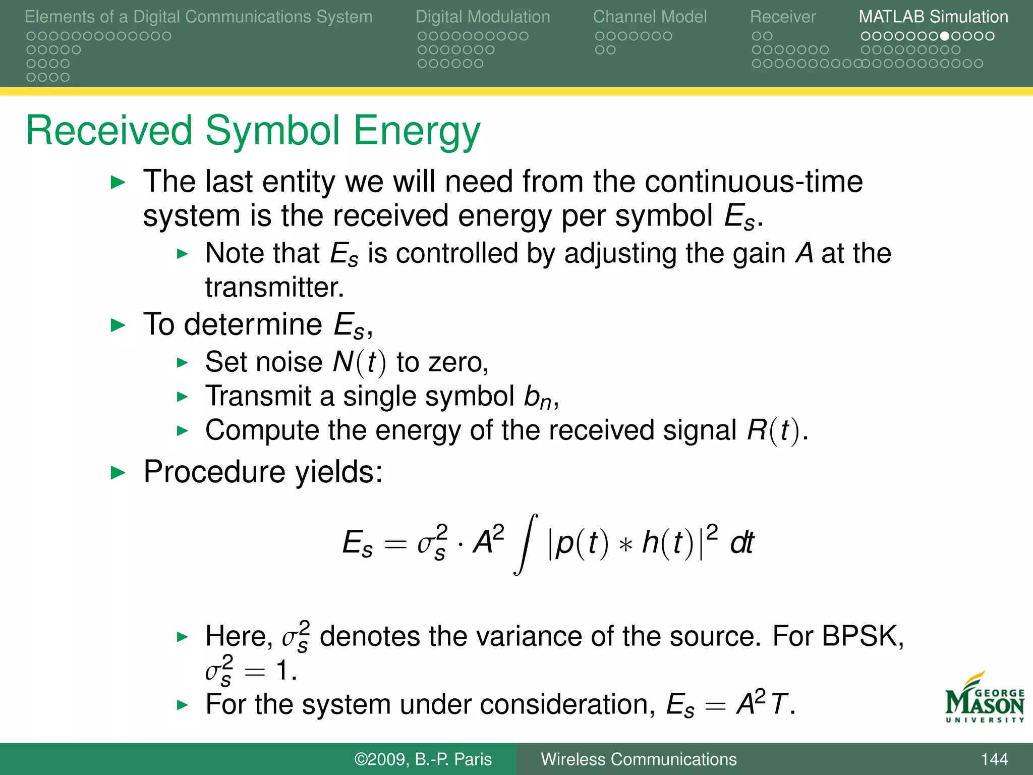 Elements of a Digital Communications System    Digital Modulation    Channel Model       Receiver   MATLAB Simulation




Received Symbol Energy
              The last entity we will need from the continuous-time
              system is the received energy per symbol Es .
                      Note that Es is controlled by adjusting the gain A at the
                      transmitter.
              To determine Es ,
                  Set noise N (t ) to zero,
                      Transmit a single symbol bn ,
                      Compute the energy of the received signal R (t ).
              Procedure yields:
                                            2
                                      Es = σs · A2              |p (t ) ∗ h(t )|2 dt

                              2
                      Here, σs denotes the variance of the source. For BPSK,
                       2 = 1.
                      σs
                      For the system under consideration, Es = A2 T .
                                        ©2009, B.-P. Paris     Wireless Communications                           144
 