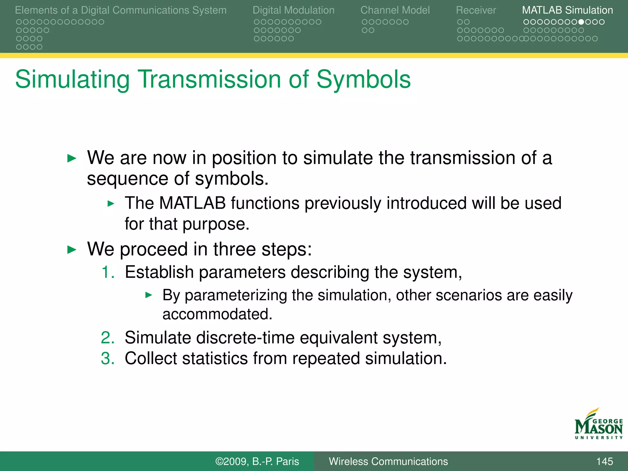 Elements of a Digital Communications System    Digital Modulation    Channel Model       Receiver   MATLAB Simulation




Simulating Transmission of Symbols


              We are now in position to simulate the transmission of a
              sequence of symbols.
                      The MATLAB functions previously introduced will be used
                      for that purpose.
              We proceed in three steps:
                 1. Establish parameters describing the system,
                             By parameterizing the simulation, other scenarios are easily
                             accommodated.
                 2. Simulate discrete-time equivalent system,
                 3. Collect statistics from repeated simulation.




                                        ©2009, B.-P. Paris     Wireless Communications                           145
 