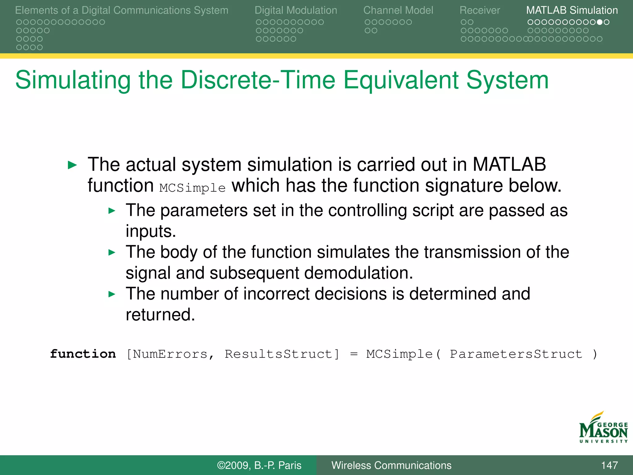 Elements of a Digital Communications System    Digital Modulation    Channel Model       Receiver   MATLAB Simulation




Simulating the Discrete-Time Equivalent System


              The actual system simulation is carried out in MATLAB
              function MCSimple which has the function signature below.
                      The parameters set in the controlling script are passed as
                      inputs.
                      The body of the function simulates the transmission of the
                      signal and subsequent demodulation.
                      The number of incorrect decisions is determined and
                      returned.

      function [NumErrors, ResultsStruct] = MCSimple( ParametersStruct )




                                        ©2009, B.-P. Paris     Wireless Communications                           147
 