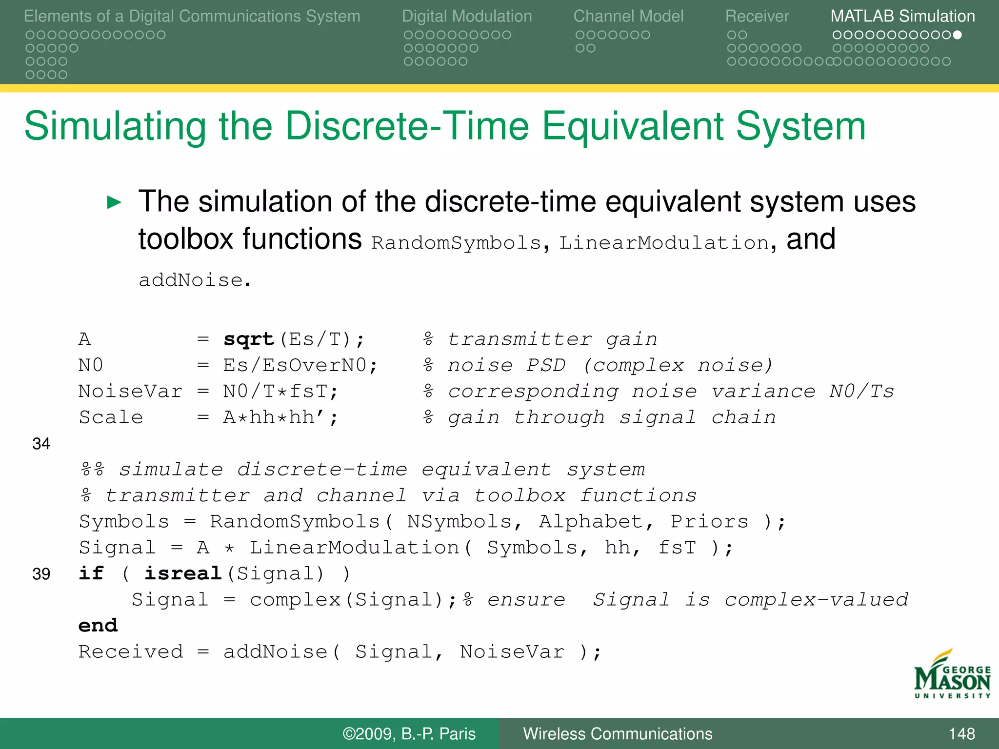 Elements of a Digital Communications System    Digital Modulation    Channel Model       Receiver   MATLAB Simulation




Simulating the Discrete-Time Equivalent System
              The simulation of the discrete-time equivalent system uses
              toolbox functions RandomSymbols, LinearModulation, and
              addNoise.

      A               =   sqrt(Es/T);             %   transmitter gain
      N0              =   Es/EsOverN0;            %   noise PSD (complex noise)
      NoiseVar        =   N0/T*fsT;               %   corresponding noise variance N0/Ts
      Scale           =   A*hh*hh’;               %   gain through signal chain
 34
      %% simulate discrete-time equivalent system
      % transmitter and channel via toolbox functions
      Symbols = RandomSymbols( NSymbols, Alphabet, Priors );
      Signal = A * LinearModulation( Symbols, hh, fsT );
 39   if ( isreal(Signal) )
          Signal = complex(Signal);% ensure Signal is complex-valued
      end
      Received = addNoise( Signal, NoiseVar );


                                        ©2009, B.-P. Paris     Wireless Communications                           148
 