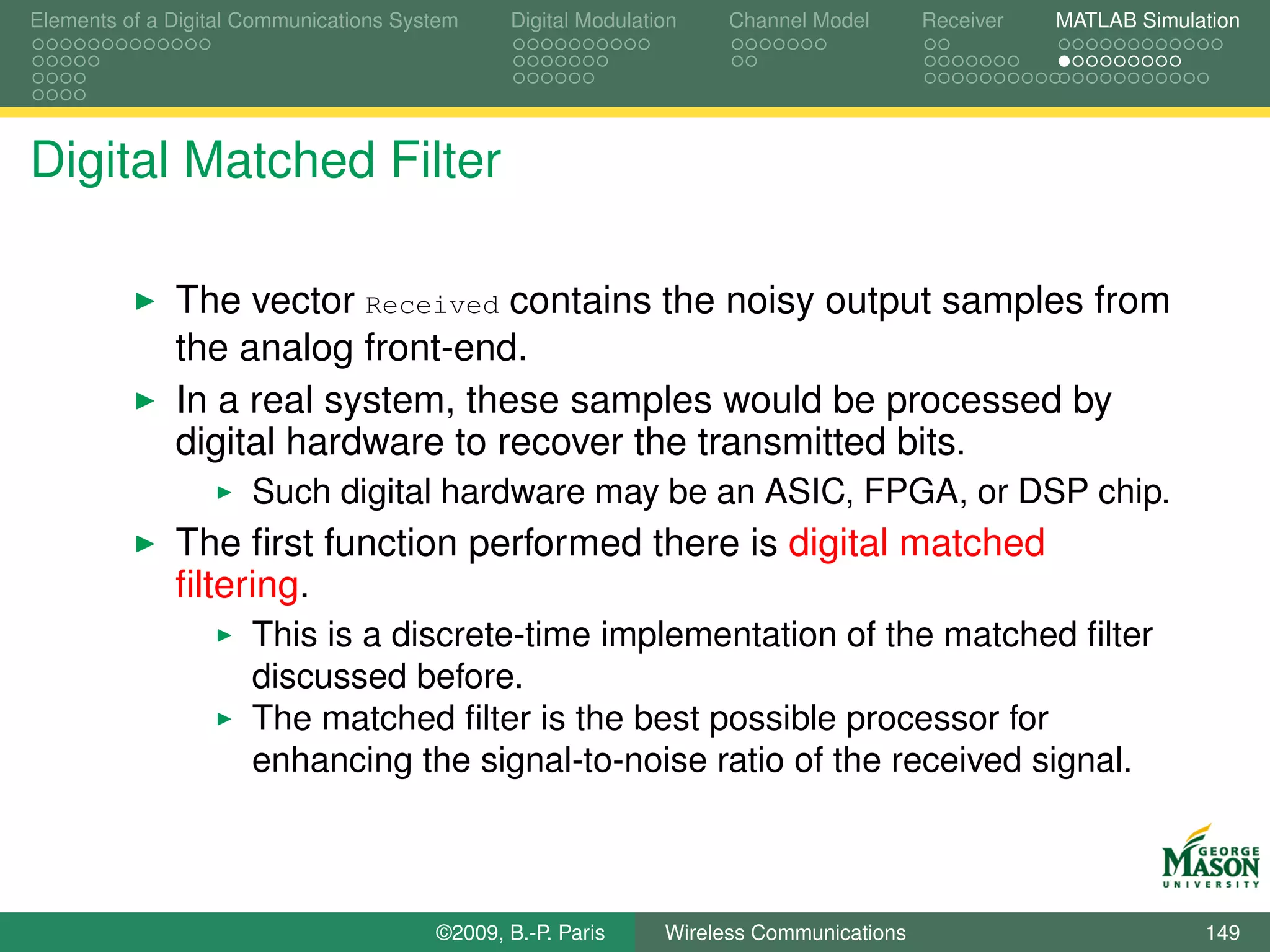 Elements of a Digital Communications System    Digital Modulation    Channel Model       Receiver   MATLAB Simulation




Digital Matched Filter

              The vector Received contains the noisy output samples from
              the analog front-end.
              In a real system, these samples would be processed by
              digital hardware to recover the transmitted bits.
                      Such digital hardware may be an ASIC, FPGA, or DSP chip.
              The ﬁrst function performed there is digital matched
              ﬁltering.
                      This is a discrete-time implementation of the matched ﬁlter
                      discussed before.
                      The matched ﬁlter is the best possible processor for
                      enhancing the signal-to-noise ratio of the received signal.



                                        ©2009, B.-P. Paris     Wireless Communications                           149
 