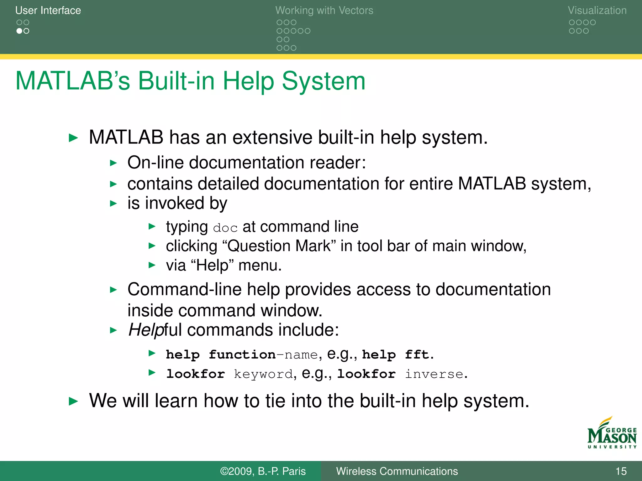 User Interface                              Working with Vectors                  Visualization




MATLAB’s Built-in Help System

                 MATLAB has an extensive built-in help system.
                     On-line documentation reader:
                     contains detailed documentation for entire MATLAB system,
                     is invoked by
                          typing doc at command line
                          clicking “Question Mark” in tool bar of main window,
                          via “Help” menu.
                     Command-line help provides access to documentation
                     inside command window.
                     Helpful commands include:
                          help function-name, e.g., help fft.
                          lookfor keyword, e.g., lookfor inverse.

                 We will learn how to tie into the built-in help system.


                                 ©2009, B.-P. Paris     Wireless Communications             15
 