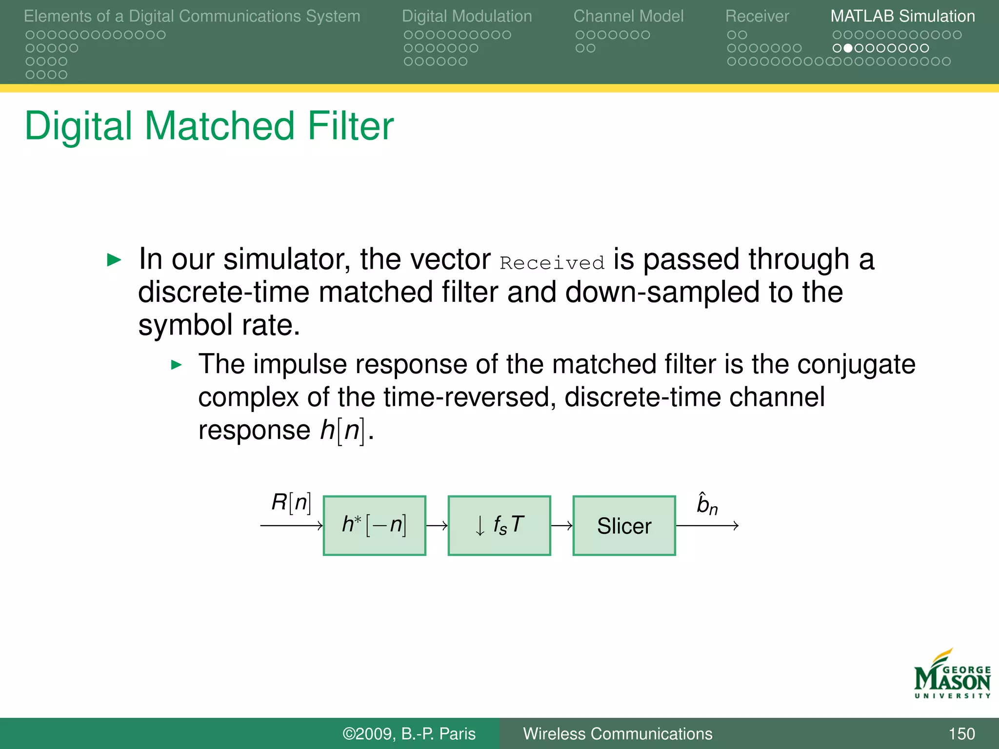 Elements of a Digital Communications System    Digital Modulation       Channel Model        Receiver   MATLAB Simulation




Digital Matched Filter


              In our simulator, the vector Received is passed through a
              discrete-time matched ﬁlter and down-sampled to the
              symbol rate.
                      The impulse response of the matched ﬁlter is the conjugate
                      complex of the time-reversed, discrete-time channel
                      response h[n].

                               R [n ]                                                   ˆ
                                                                                        bn
                                        h∗ [−n]          ↓ fs T           Slicer




                                        ©2009, B.-P. Paris        Wireless Communications                            150
 