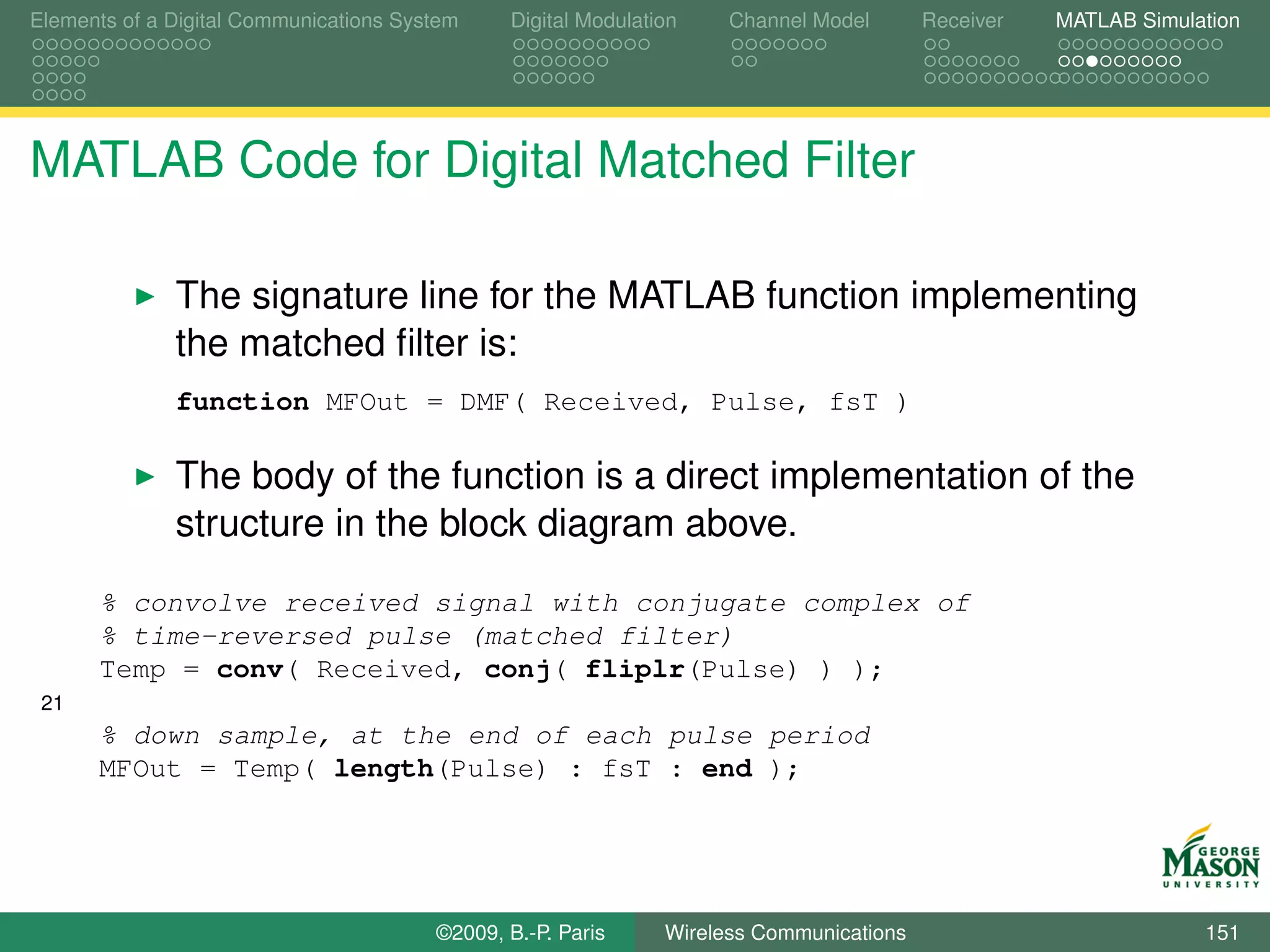 Elements of a Digital Communications System    Digital Modulation    Channel Model       Receiver   MATLAB Simulation




MATLAB Code for Digital Matched Filter

              The signature line for the MATLAB function implementing
              the matched ﬁlter is:
              function MFOut = DMF( Received, Pulse, fsT )

              The body of the function is a direct implementation of the
              structure in the block diagram above.
      % convolve received signal with conjugate complex of
      % time-reversed pulse (matched filter)
      Temp = conv( Received, conj( fliplr(Pulse) ) );
 21
      % down sample, at the end of each pulse period
      MFOut = Temp( length(Pulse) : fsT : end );




                                        ©2009, B.-P. Paris     Wireless Communications                           151
 