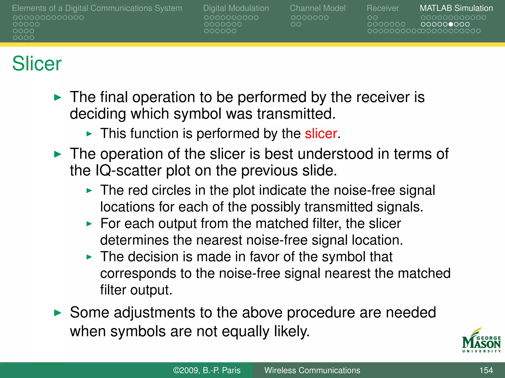 Elements of a Digital Communications System    Digital Modulation    Channel Model       Receiver   MATLAB Simulation




Slicer
              The ﬁnal operation to be performed by the receiver is
              deciding which symbol was transmitted.
                      This function is performed by the slicer.
              The operation of the slicer is best understood in terms of
              the IQ-scatter plot on the previous slide.
                      The red circles in the plot indicate the noise-free signal
                      locations for each of the possibly transmitted signals.
                      For each output from the matched ﬁlter, the slicer
                      determines the nearest noise-free signal location.
                      The decision is made in favor of the symbol that
                      corresponds to the noise-free signal nearest the matched
                      ﬁlter output.
              Some adjustments to the above procedure are needed
              when symbols are not equally likely.

                                        ©2009, B.-P. Paris     Wireless Communications                           154
 