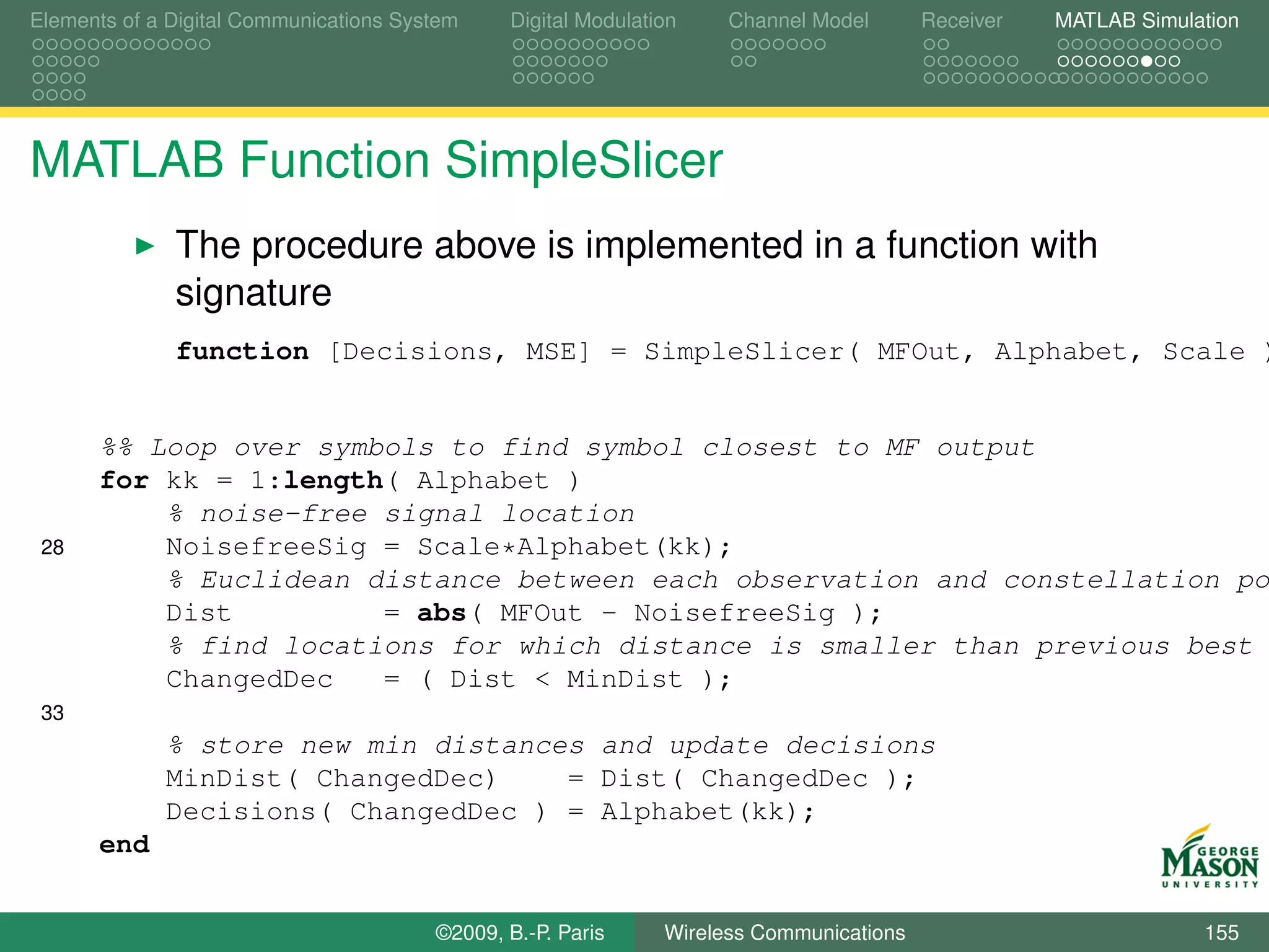 Elements of a Digital Communications System    Digital Modulation    Channel Model       Receiver   MATLAB Simulation




MATLAB Function SimpleSlicer
              The procedure above is implemented in a function with
              signature
              function [Decisions, MSE] = SimpleSlicer( MFOut, Alphabet, Scale )


      %% Loop over symbols to find symbol closest to MF output
      for kk = 1:length( Alphabet )
          % noise-free signal location
 28       NoisefreeSig = Scale*Alphabet(kk);
          % Euclidean distance between each observation and constellation po
          Dist         = abs( MFOut - NoisefreeSig );
          % find locations for which distance is smaller than previous best
          ChangedDec   = ( Dist < MinDist );
 33
             % store new min distances and update decisions
             MinDist( ChangedDec)    = Dist( ChangedDec );
             Decisions( ChangedDec ) = Alphabet(kk);
      end


                                        ©2009, B.-P. Paris     Wireless Communications                           155
 
