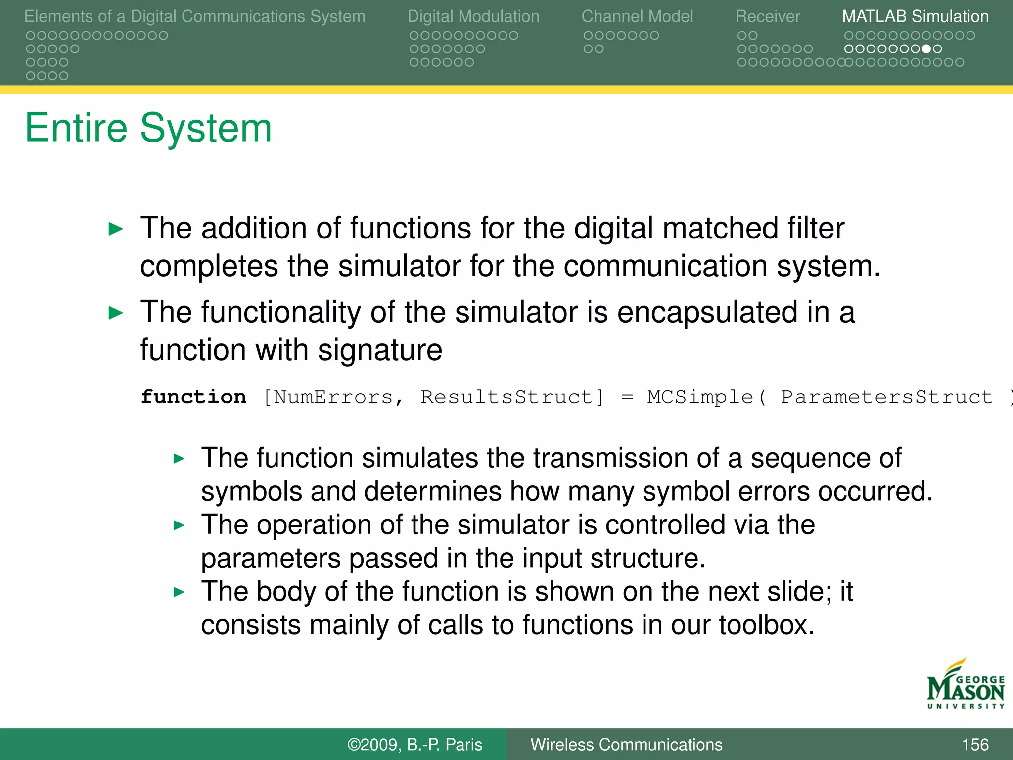 Elements of a Digital Communications System    Digital Modulation    Channel Model       Receiver   MATLAB Simulation




Entire System

              The addition of functions for the digital matched ﬁlter
              completes the simulator for the communication system.
              The functionality of the simulator is encapsulated in a
              function with signature
              function [NumErrors, ResultsStruct] = MCSimple( ParametersStruct )

                      The function simulates the transmission of a sequence of
                      symbols and determines how many symbol errors occurred.
                      The operation of the simulator is controlled via the
                      parameters passed in the input structure.
                      The body of the function is shown on the next slide; it
                      consists mainly of calls to functions in our toolbox.



                                        ©2009, B.-P. Paris     Wireless Communications                           156
 