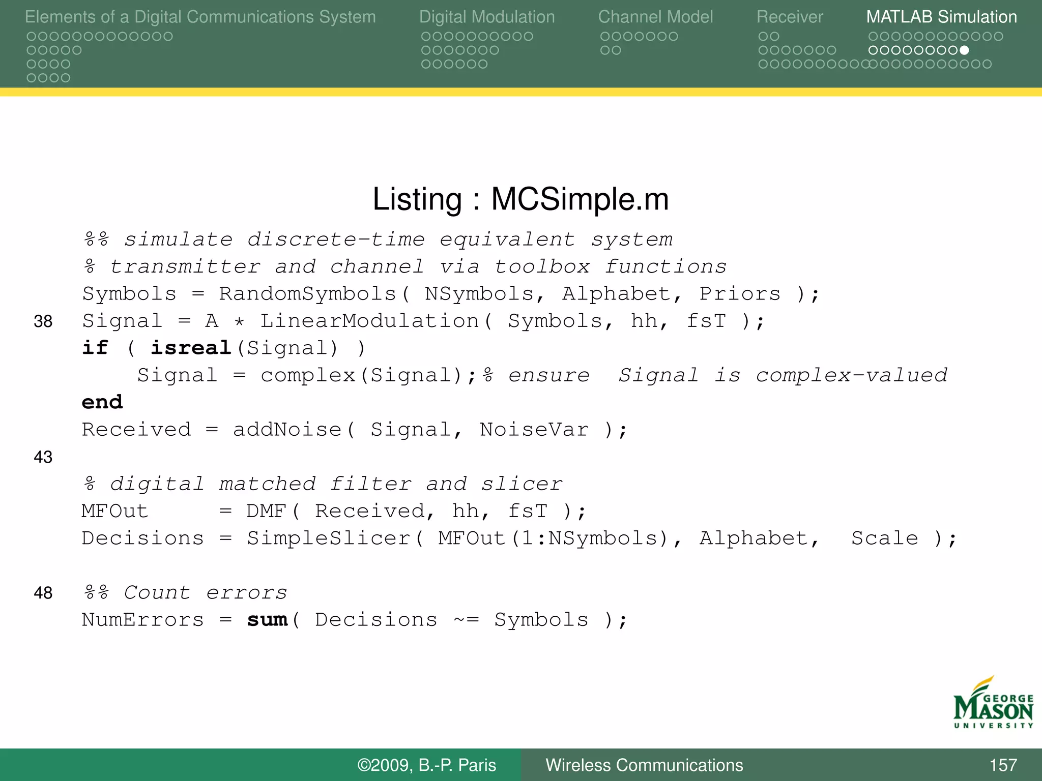 Elements of a Digital Communications System    Digital Modulation    Channel Model       Receiver    MATLAB Simulation




                                          Listing : MCSimple.m
      %% simulate discrete-time equivalent system
      % transmitter and channel via toolbox functions
      Symbols = RandomSymbols( NSymbols, Alphabet, Priors );
 38   Signal = A * LinearModulation( Symbols, hh, fsT );
      if ( isreal(Signal) )
          Signal = complex(Signal);% ensure Signal is complex-valued
      end
      Received = addNoise( Signal, NoiseVar );
 43
      % digital matched filter and slicer
      MFOut     = DMF( Received, hh, fsT );
      Decisions = SimpleSlicer( MFOut(1:NSymbols), Alphabet,                                        Scale );

 48   %% Count errors
      NumErrors = sum( Decisions ~= Symbols );




                                        ©2009, B.-P. Paris     Wireless Communications                            157
 