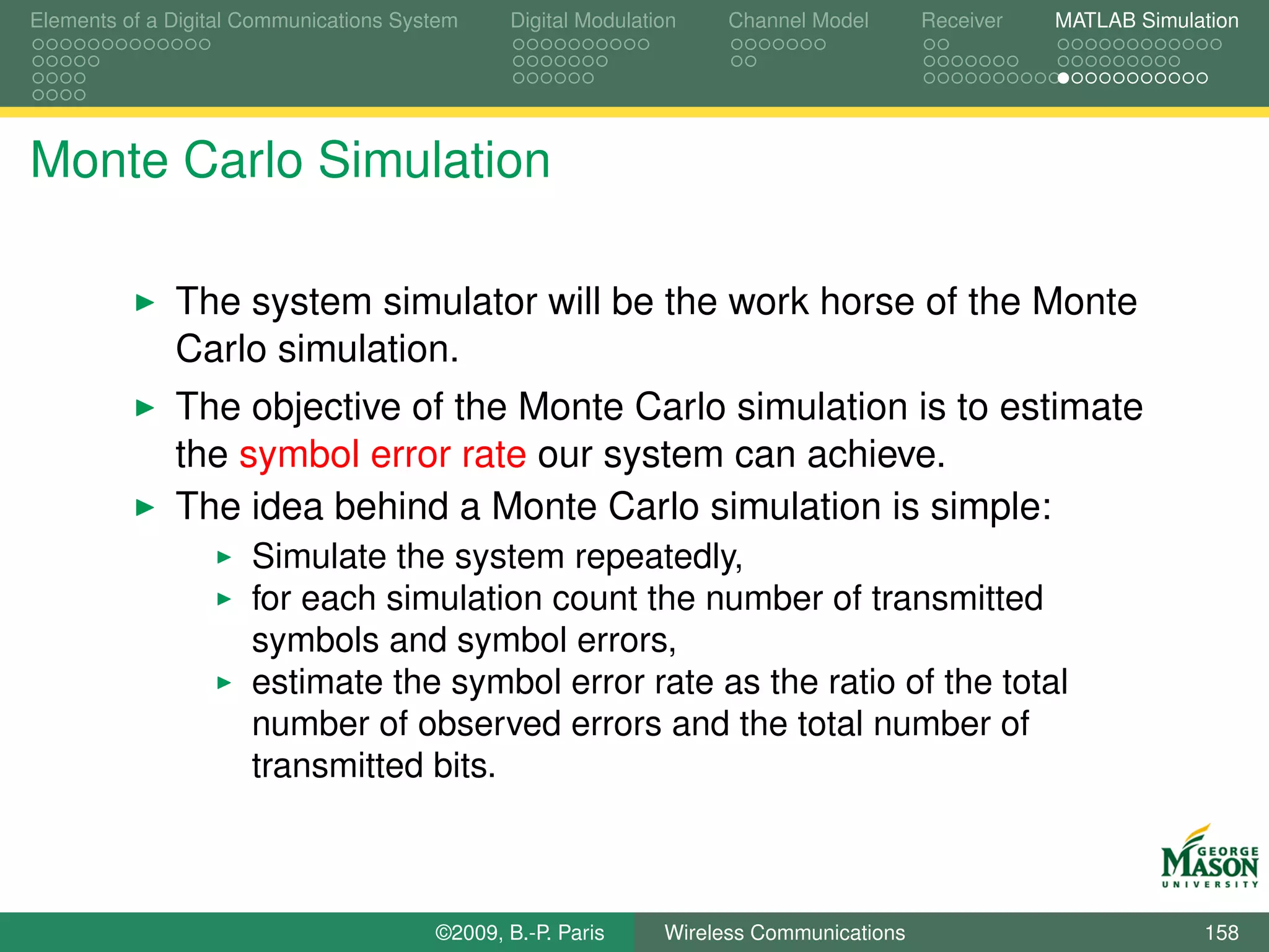 Elements of a Digital Communications System    Digital Modulation    Channel Model       Receiver   MATLAB Simulation




Monte Carlo Simulation

              The system simulator will be the work horse of the Monte
              Carlo simulation.
              The objective of the Monte Carlo simulation is to estimate
              the symbol error rate our system can achieve.
              The idea behind a Monte Carlo simulation is simple:
                      Simulate the system repeatedly,
                      for each simulation count the number of transmitted
                      symbols and symbol errors,
                      estimate the symbol error rate as the ratio of the total
                      number of observed errors and the total number of
                      transmitted bits.



                                        ©2009, B.-P. Paris     Wireless Communications                           158
 