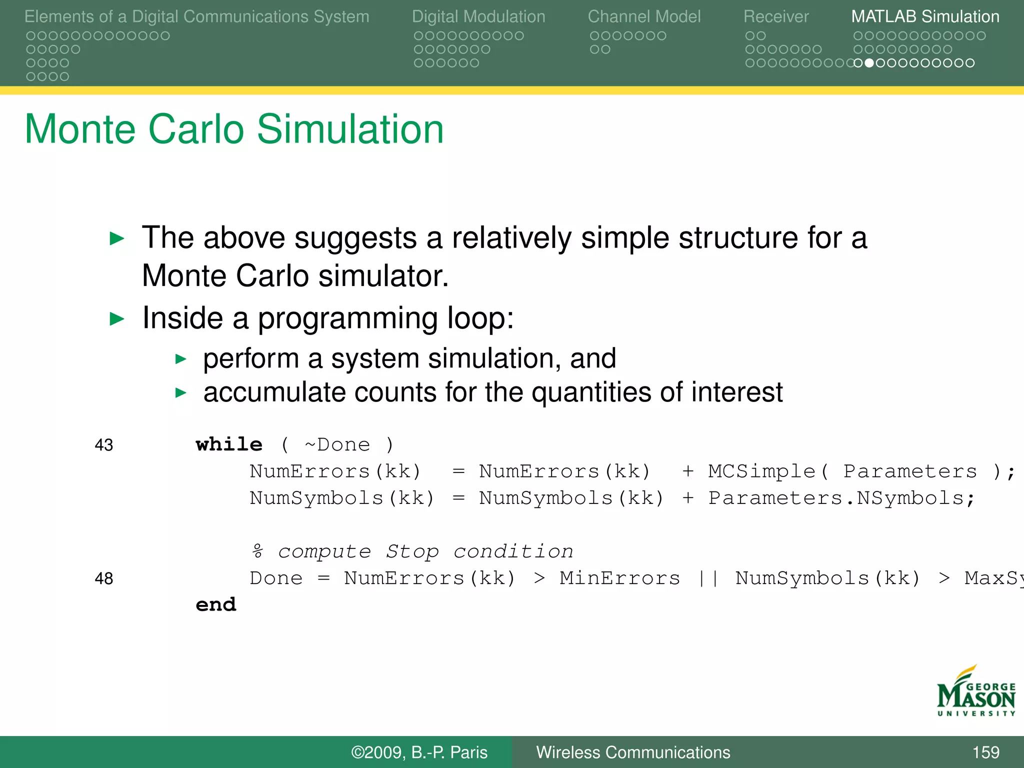 Elements of a Digital Communications System    Digital Modulation    Channel Model       Receiver   MATLAB Simulation




Monte Carlo Simulation

              The above suggests a relatively simple structure for a
              Monte Carlo simulator.
              Inside a programming loop:
                      perform a system simulation, and
                      accumulate counts for the quantities of interest
        43           while ( ~Done )
                         NumErrors(kk) = NumErrors(kk) + MCSimple( Parameters );
                         NumSymbols(kk) = NumSymbols(kk) + Parameters.NSymbols;

                            % compute Stop condition
        48                  Done = NumErrors(kk) > MinErrors || NumSymbols(kk) > MaxSy
                     end




                                        ©2009, B.-P. Paris     Wireless Communications                           159
 