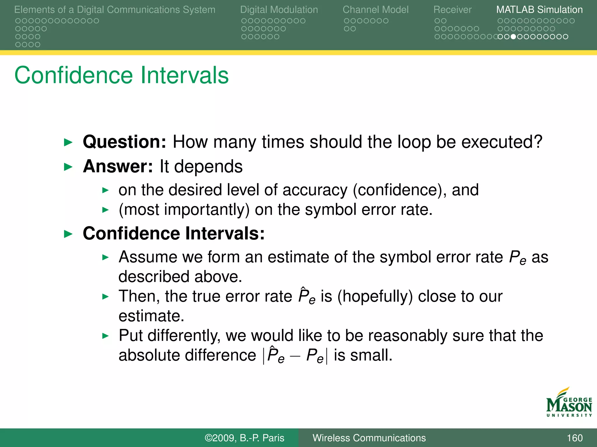 Elements of a Digital Communications System    Digital Modulation    Channel Model       Receiver   MATLAB Simulation




Conﬁdence Intervals

              Question: How many times should the loop be executed?
              Answer: It depends
                      on the desired level of accuracy (conﬁdence), and
                      (most importantly) on the symbol error rate.
              Conﬁdence Intervals:
                      Assume we form an estimate of the symbol error rate Pe as
                      described above.
                                                 ˆ
                      Then, the true error rate Pe is (hopefully) close to our
                      estimate.
                      Put differently, we would like to be reasonably sure that the
                                            ˆ
                      absolute difference |Pe − Pe | is small.



                                        ©2009, B.-P. Paris     Wireless Communications                           160
 