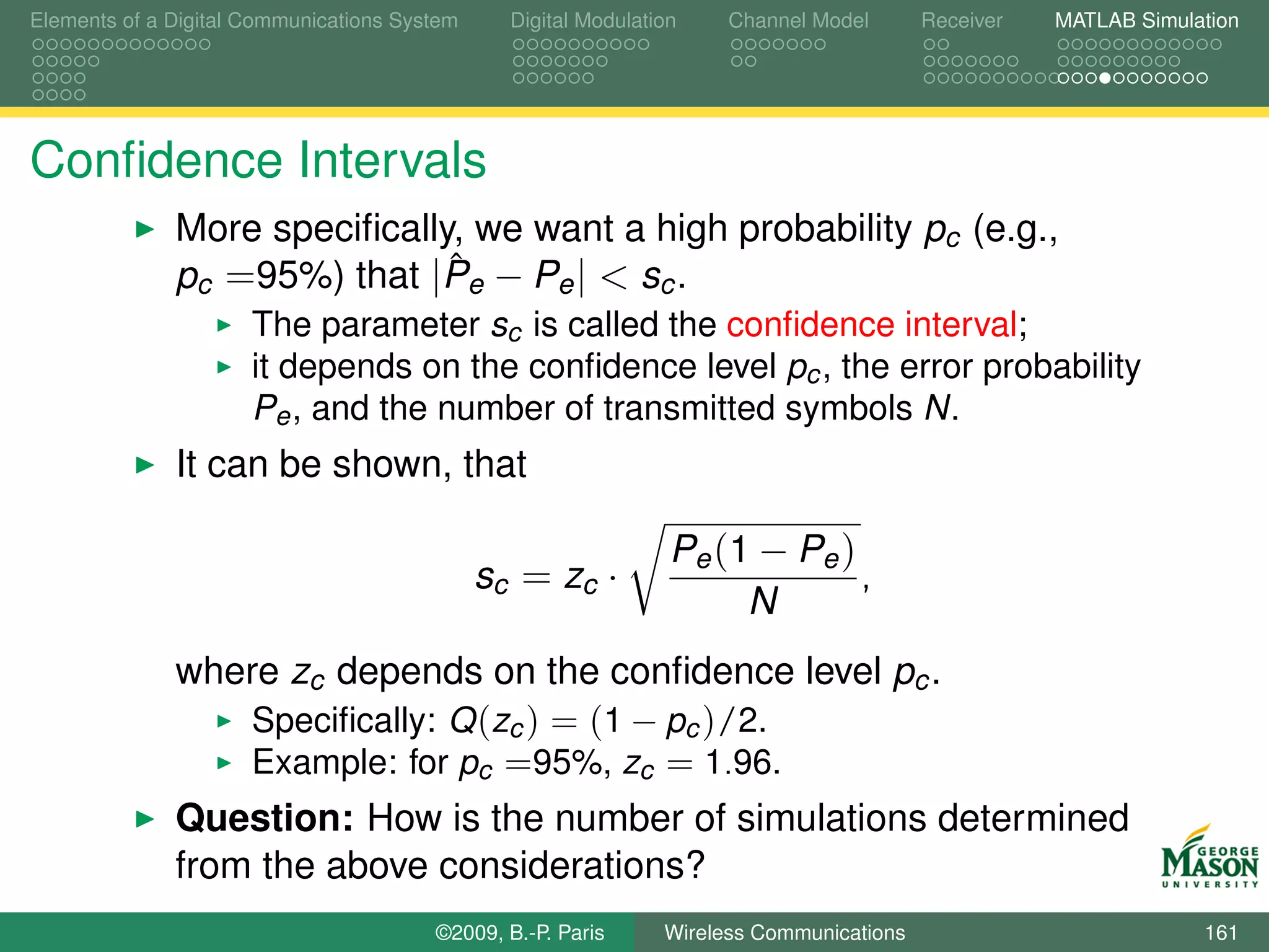 Elements of a Digital Communications System     Digital Modulation    Channel Model       Receiver   MATLAB Simulation




Conﬁdence Intervals
              More speciﬁcally, we want a high probability pc (e.g.,
                              ˆ
              pc =95%) that |Pe − Pe | < sc .
                      The parameter sc is called the conﬁdence interval;
                      it depends on the conﬁdence level pc , the error probability
                      Pe , and the number of transmitted symbols N.
              It can be shown, that

                                                                 Pe (1 − Pe )
                                              sc = zc ·                       ,
                                                                      N
              where zc depends on the conﬁdence level pc .
                  Speciﬁcally: Q (zc ) = (1 − pc )/2.
                  Example: for pc =95%, zc = 1.96.
              Question: How is the number of simulations determined
              from the above considerations?
                                        ©2009, B.-P. Paris      Wireless Communications                           161
 