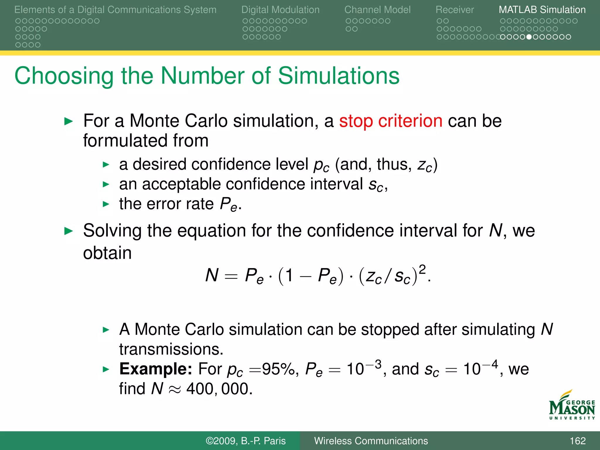 Elements of a Digital Communications System    Digital Modulation    Channel Model       Receiver   MATLAB Simulation




Choosing the Number of Simulations
              For a Monte Carlo simulation, a stop criterion can be
              formulated from
                      a desired conﬁdence level pc (and, thus, zc )
                      an acceptable conﬁdence interval sc ,
                      the error rate Pe .
              Solving the equation for the conﬁdence interval for N, we
              obtain
                             N = Pe · (1 − Pe ) · (zc /sc )2 .

                      A Monte Carlo simulation can be stopped after simulating N
                      transmissions.
                      Example: For pc =95%, Pe = 10−3 , and sc = 10−4 , we
                      ﬁnd N ≈ 400, 000.


                                        ©2009, B.-P. Paris     Wireless Communications                           162
 