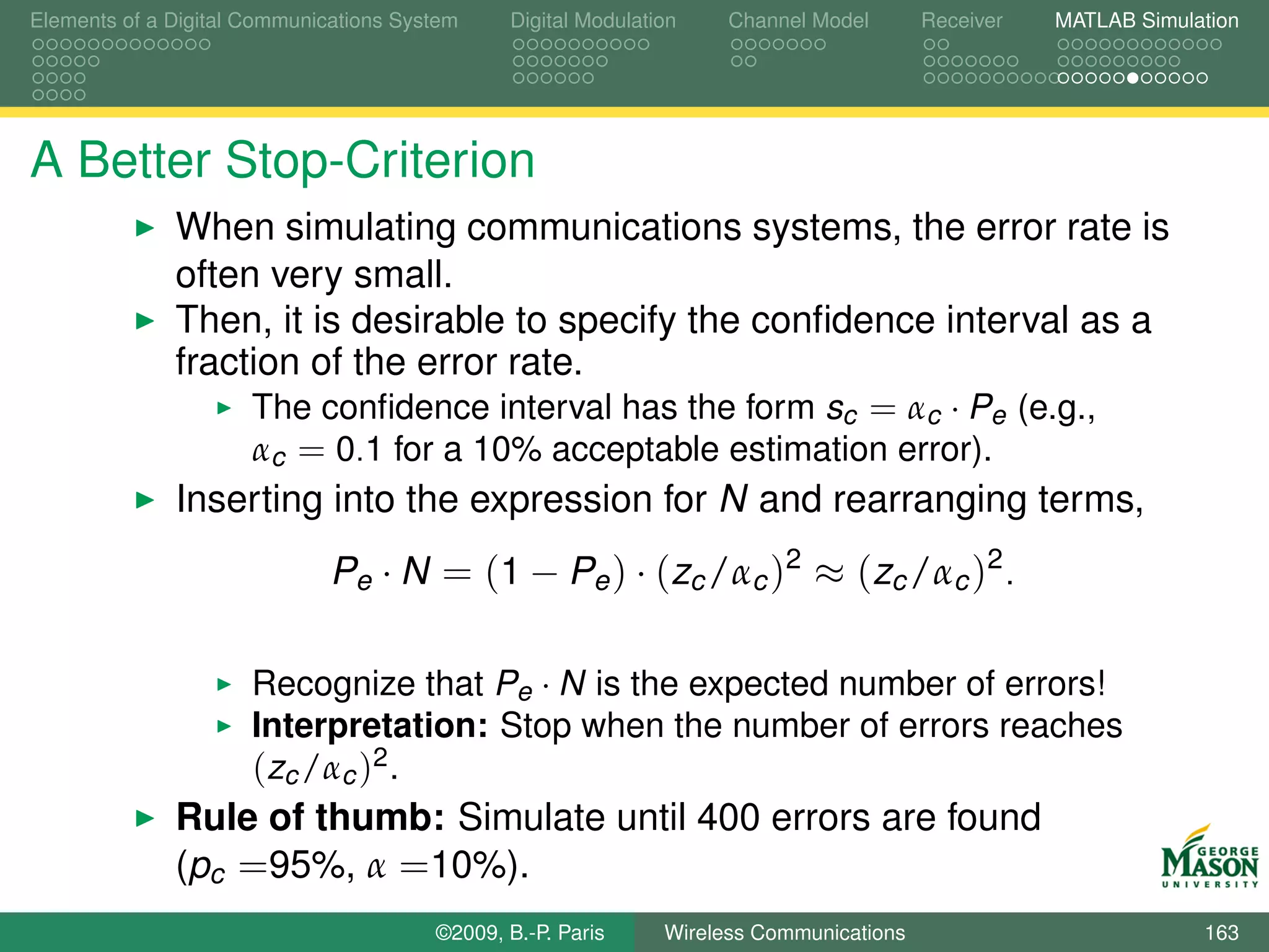 Elements of a Digital Communications System    Digital Modulation    Channel Model       Receiver   MATLAB Simulation




A Better Stop-Criterion
              When simulating communications systems, the error rate is
              often very small.
              Then, it is desirable to specify the conﬁdence interval as a
              fraction of the error rate.
                   The conﬁdence interval has the form sc = αc · Pe (e.g.,
                   αc = 0.1 for a 10% acceptable estimation error).
              Inserting into the expression for N and rearranging terms,
                              Pe · N = (1 − Pe ) · (zc /αc )2 ≈ (zc /αc )2 .

                      Recognize that Pe · N is the expected number of errors!
                      Interpretation: Stop when the number of errors reaches
                      (zc /αc )2 .
              Rule of thumb: Simulate until 400 errors are found
              (pc =95%, α =10%).
                                        ©2009, B.-P. Paris     Wireless Communications                           163
 