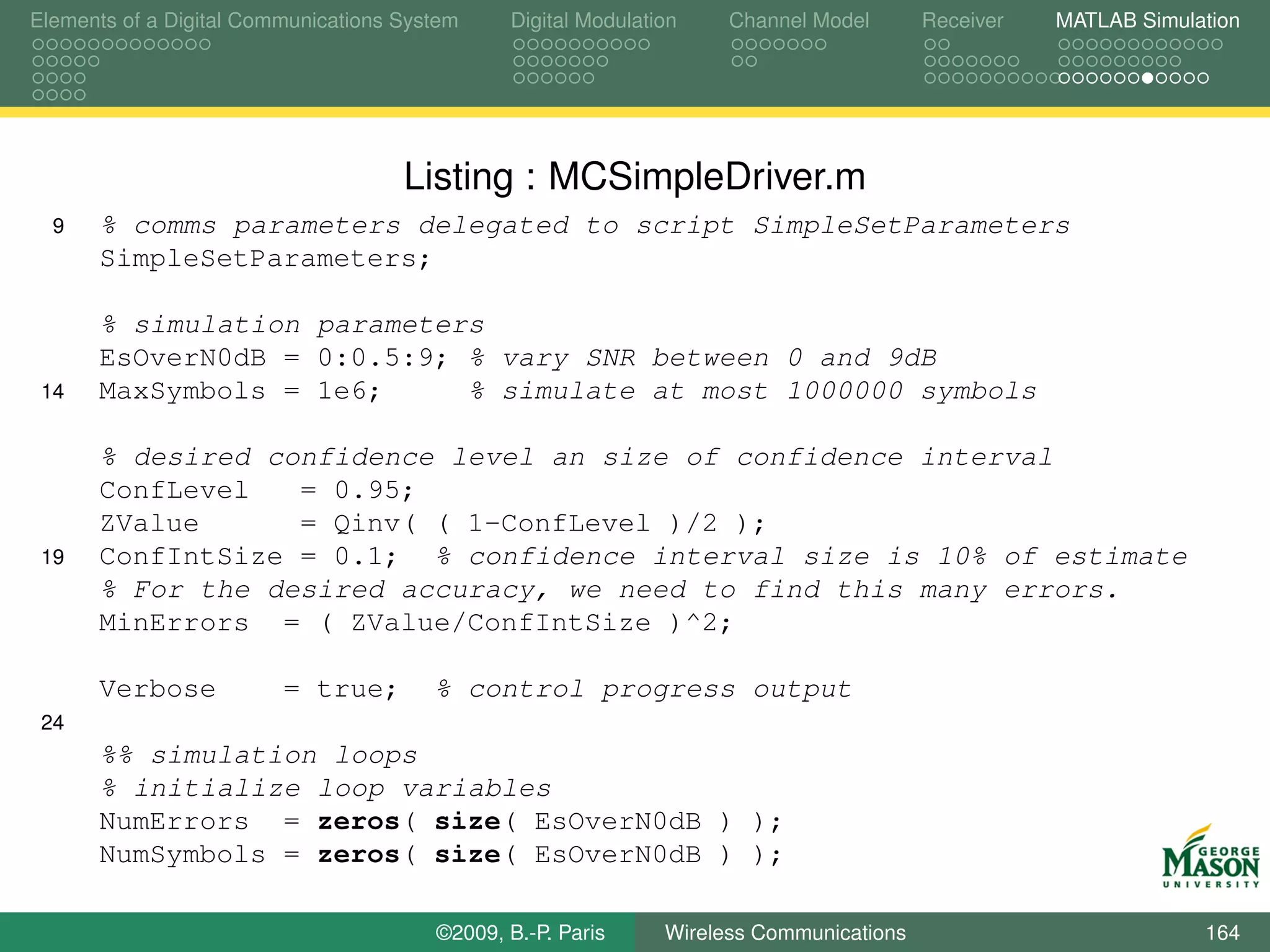Elements of a Digital Communications System    Digital Modulation    Channel Model       Receiver   MATLAB Simulation




                                     Listing : MCSimpleDriver.m
  9   % comms parameters delegated to script SimpleSetParameters
      SimpleSetParameters;

      % simulation parameters
      EsOverN0dB = 0:0.5:9; % vary SNR between 0 and 9dB
 14   MaxSymbols = 1e6;     % simulate at most 1000000 symbols

      % desired confidence level an size of confidence interval
      ConfLevel   = 0.95;
      ZValue      = Qinv( ( 1-ConfLevel )/2 );
 19   ConfIntSize = 0.1; % confidence interval size is 10% of estimate
      % For the desired accuracy, we need to find this many errors.
      MinErrors = ( ZValue/ConfIntSize )^2;

      Verbose            = true;        % control progress output
 24
      %% simulation loops
      % initialize loop variables
      NumErrors = zeros( size( EsOverN0dB ) );
      NumSymbols = zeros( size( EsOverN0dB ) );

                                        ©2009, B.-P. Paris     Wireless Communications                           164
 