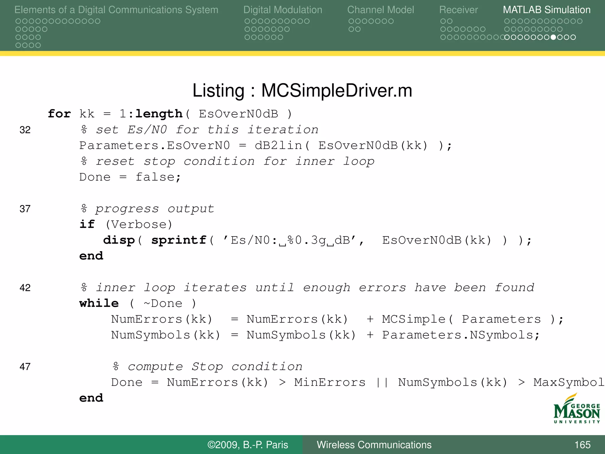 Elements of a Digital Communications System    Digital Modulation    Channel Model       Receiver   MATLAB Simulation




                                     Listing : MCSimpleDriver.m
      for kk = 1:length( EsOverN0dB )
 32       % set Es/N0 for this iteration
          Parameters.EsOverN0 = dB2lin( EsOverN0dB(kk) );
          % reset stop condition for inner loop
          Done = false;

 37          % progress output
             if (Verbose)
                disp( sprintf( ’Es/N0: %0.3g dB’,                           EsOverN0dB(kk) ) );
             end

 42          % inner loop iterates until enough errors have been found
             while ( ~Done )
                 NumErrors(kk) = NumErrors(kk) + MCSimple( Parameters );
                 NumSymbols(kk) = NumSymbols(kk) + Parameters.NSymbols;

 47                 % compute Stop condition
                    Done = NumErrors(kk) > MinErrors || NumSymbols(kk) > MaxSymbol
             end


                                        ©2009, B.-P. Paris     Wireless Communications                           165
 