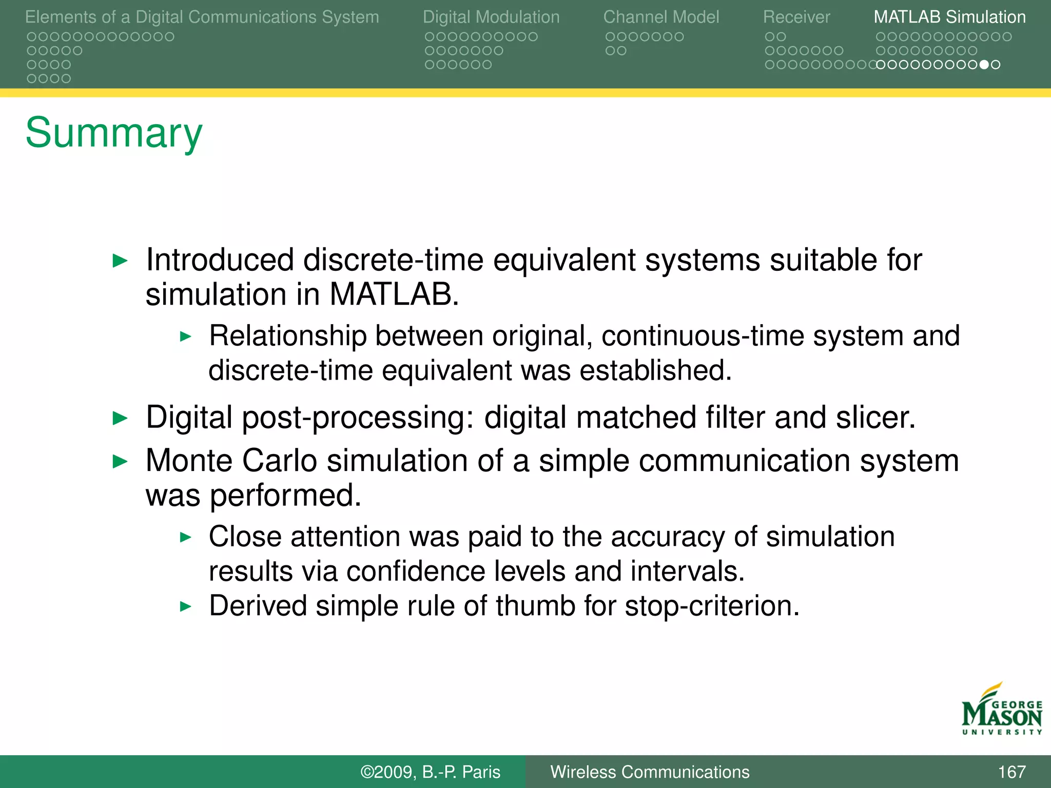 Elements of a Digital Communications System    Digital Modulation    Channel Model       Receiver   MATLAB Simulation




Summary

              Introduced discrete-time equivalent systems suitable for
              simulation in MATLAB.
                      Relationship between original, continuous-time system and
                      discrete-time equivalent was established.
              Digital post-processing: digital matched ﬁlter and slicer.
              Monte Carlo simulation of a simple communication system
              was performed.
                      Close attention was paid to the accuracy of simulation
                      results via conﬁdence levels and intervals.
                      Derived simple rule of thumb for stop-criterion.




                                        ©2009, B.-P. Paris     Wireless Communications                           167
 