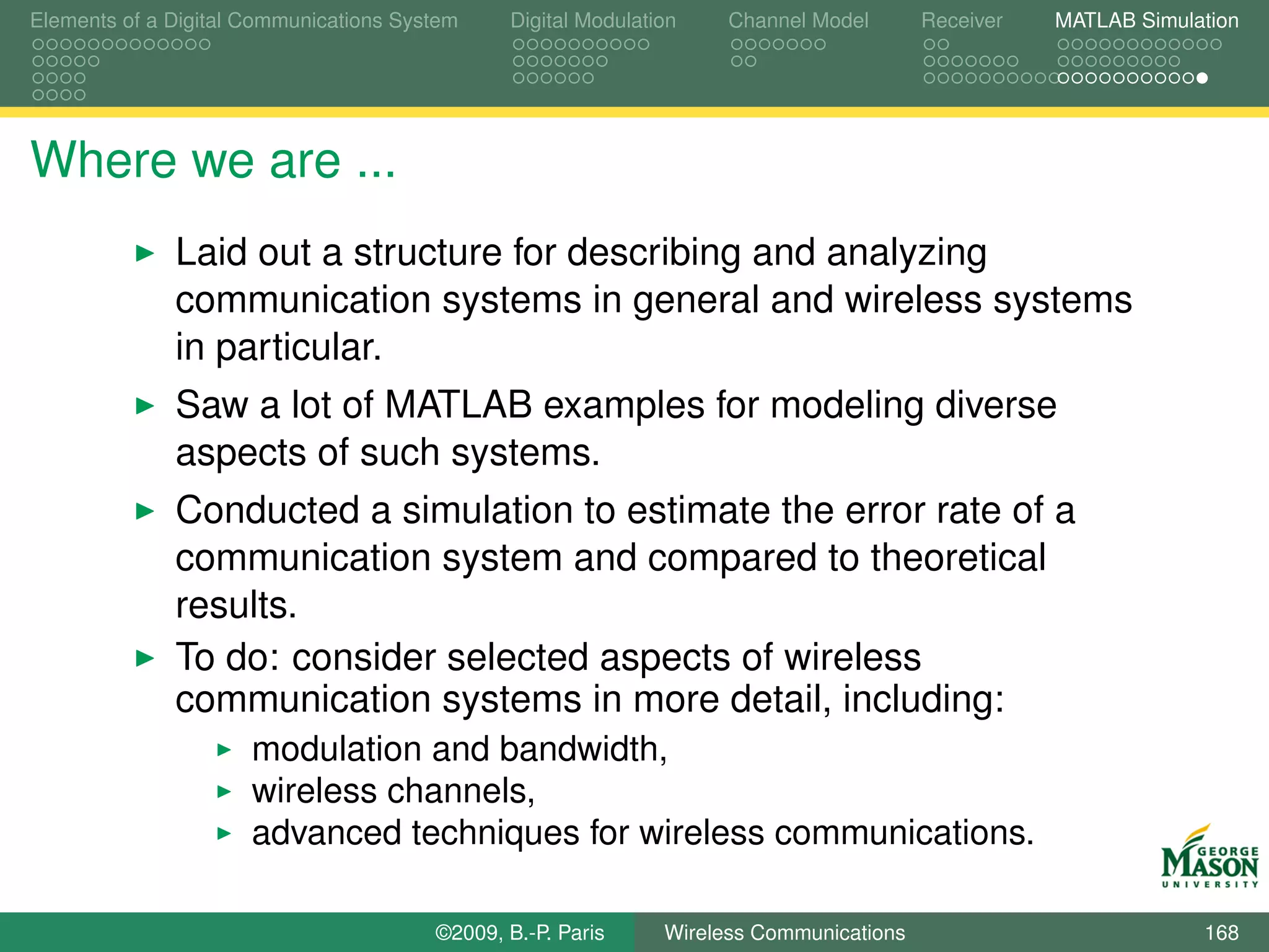 Elements of a Digital Communications System    Digital Modulation    Channel Model       Receiver   MATLAB Simulation




Where we are ...
              Laid out a structure for describing and analyzing
              communication systems in general and wireless systems
              in particular.
              Saw a lot of MATLAB examples for modeling diverse
              aspects of such systems.
              Conducted a simulation to estimate the error rate of a
              communication system and compared to theoretical
              results.
              To do: consider selected aspects of wireless
              communication systems in more detail, including:
                      modulation and bandwidth,
                      wireless channels,
                      advanced techniques for wireless communications.

                                        ©2009, B.-P. Paris     Wireless Communications                           168
 