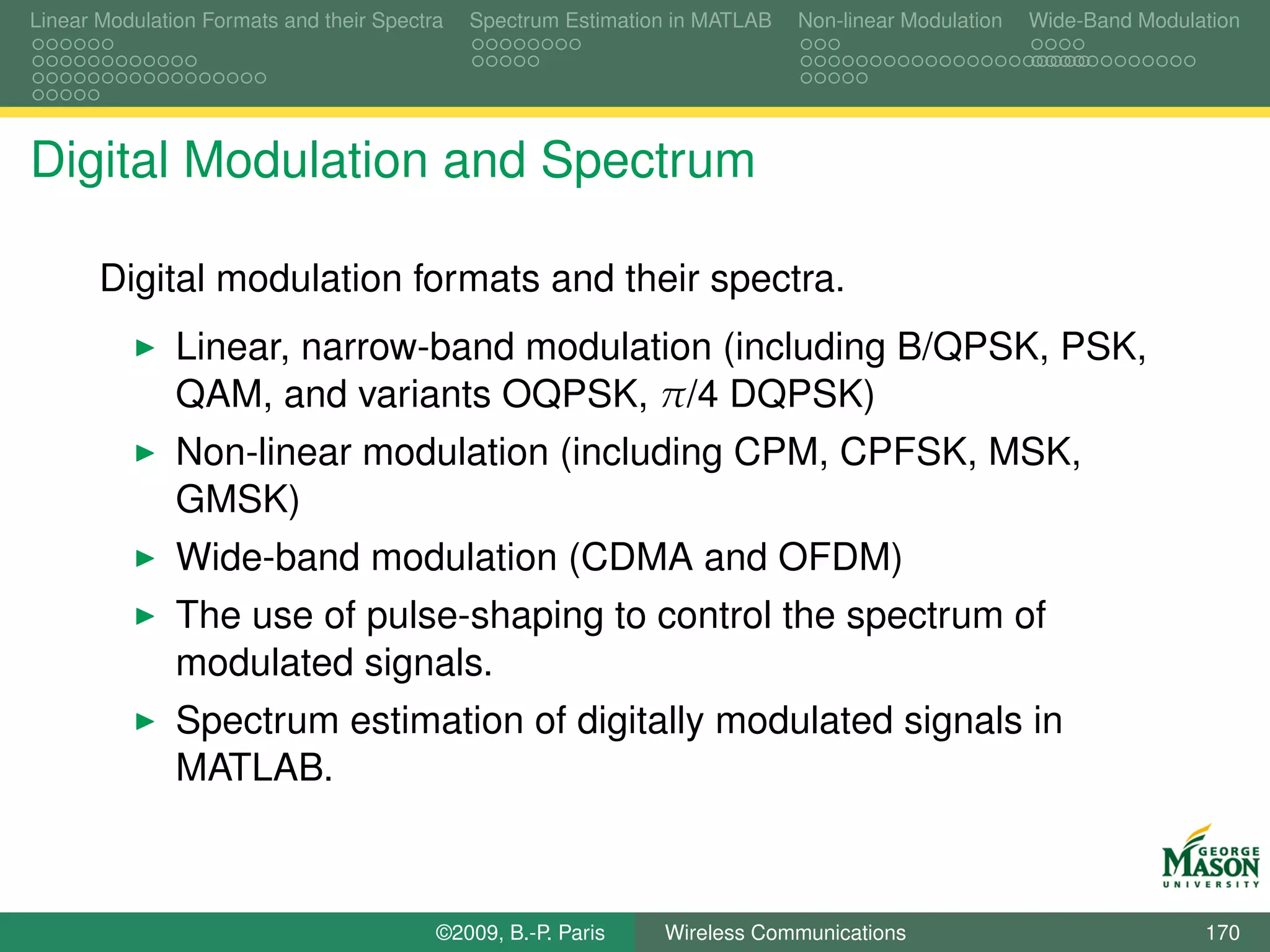 Linear Modulation Formats and their Spectra   Spectrum Estimation in MATLAB   Non-linear Modulation   Wide-Band Modulation




Digital Modulation and Spectrum

       Digital modulation formats and their spectra.
               Linear, narrow-band modulation (including B/QPSK, PSK,
               QAM, and variants OQPSK, π/4 DQPSK)
               Non-linear modulation (including CPM, CPFSK, MSK,
               GMSK)
               Wide-band modulation (CDMA and OFDM)
               The use of pulse-shaping to control the spectrum of
               modulated signals.
               Spectrum estimation of digitally modulated signals in
               MATLAB.



                                          ©2009, B.-P. Paris    Wireless Communications                               170
 
