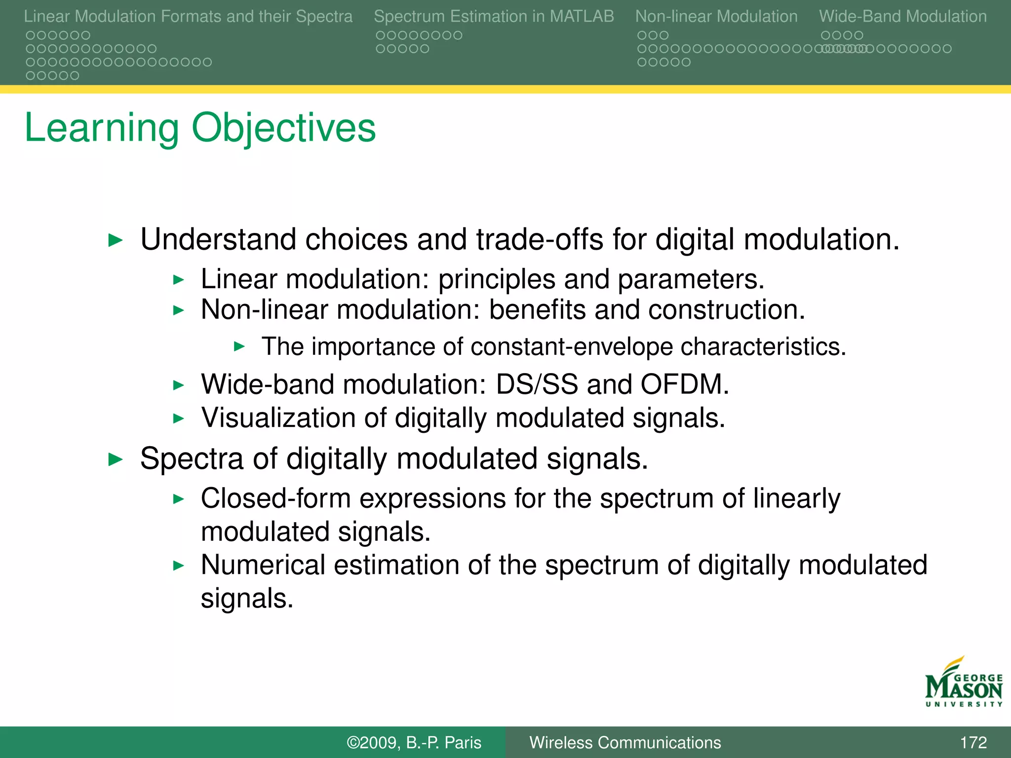 Linear Modulation Formats and their Spectra   Spectrum Estimation in MATLAB   Non-linear Modulation   Wide-Band Modulation




Learning Objectives

               Understand choices and trade-offs for digital modulation.
                       Linear modulation: principles and parameters.
                       Non-linear modulation: beneﬁts and construction.
                               The importance of constant-envelope characteristics.
                       Wide-band modulation: DS/SS and OFDM.
                       Visualization of digitally modulated signals.
               Spectra of digitally modulated signals.
                       Closed-form expressions for the spectrum of linearly
                       modulated signals.
                       Numerical estimation of the spectrum of digitally modulated
                       signals.




                                          ©2009, B.-P. Paris    Wireless Communications                               172
 