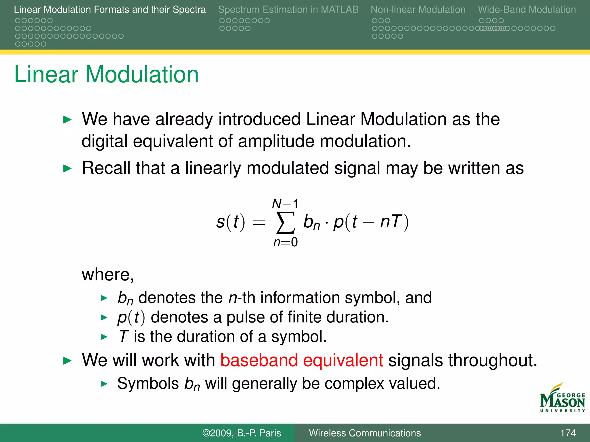 Linear Modulation Formats and their Spectra   Spectrum Estimation in MATLAB   Non-linear Modulation   Wide-Band Modulation




Linear Modulation
               We have already introduced Linear Modulation as the
               digital equivalent of amplitude modulation.
               Recall that a linearly modulated signal may be written as
                                                         N −1
                                              s (t ) =    ∑      bn · p (t − nT )
                                                          n =0

               where,
                       bn denotes the n-th information symbol, and
                       p (t ) denotes a pulse of ﬁnite duration.
                       T is the duration of a symbol.
               We will work with baseband equivalent signals throughout.
                       Symbols bn will generally be complex valued.

                                          ©2009, B.-P. Paris     Wireless Communications                              174
 