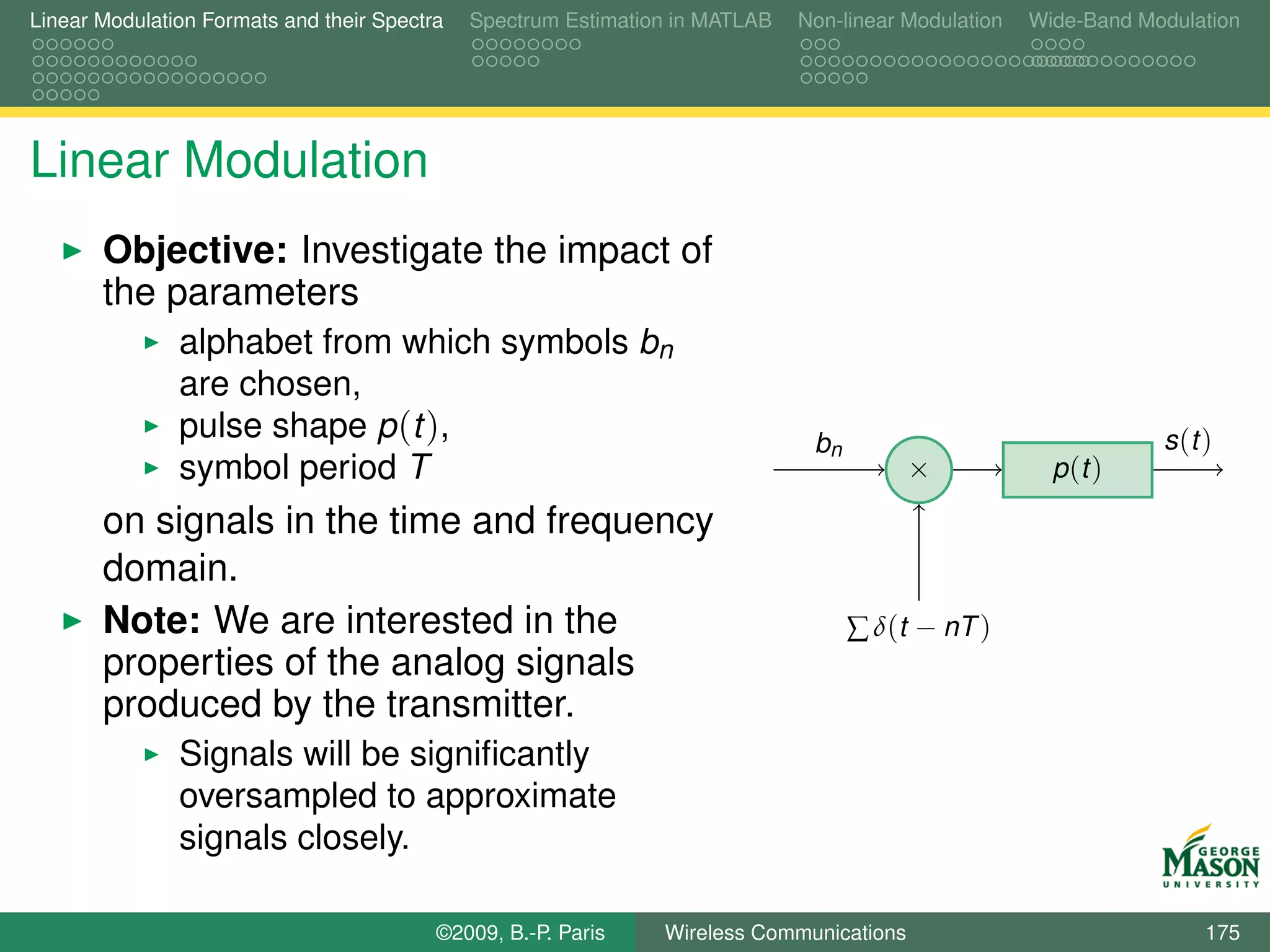 Linear Modulation Formats and their Spectra   Spectrum Estimation in MATLAB   Non-linear Modulation   Wide-Band Modulation




Linear Modulation
       Objective: Investigate the impact of
       the parameters
               alphabet from which symbols bn
               are chosen,
               pulse shape p (t ),                                             bn                                 s (t )
               symbol period T                                                            ×             p (t )

       on signals in the time and frequency
       domain.
       Note: We are interested in the                                               ∑ δ(t − nT )
       properties of the analog signals
       produced by the transmitter.
               Signals will be signiﬁcantly
               oversampled to approximate
               signals closely.

                                          ©2009, B.-P. Paris    Wireless Communications                                175
 