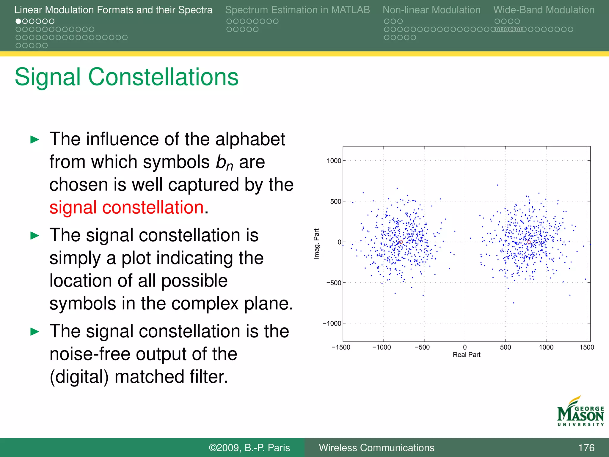 Linear Modulation Formats and their Spectra   Spectrum Estimation in MATLAB             Non-linear Modulation      Wide-Band Modulation




Signal Constellations

       The inﬂuence of the alphabet
       from which symbols bn are                                             1000



       chosen is well captured by the
                                                                              500
       signal constellation.
       The signal constellation is



                                                               Imag. Part
                                                                                0

       simply a plot indicating the
       location of all possible                                             −500


       symbols in the complex plane.
                                                                            −1000
       The signal constellation is the
                                                                              −1500   −1000   −500       0          500    1000    1500
       noise-free output of the                                                                        Real Part


       (digital) matched ﬁlter.


                                          ©2009, B.-P. Paris          Wireless Communications                                      176
 