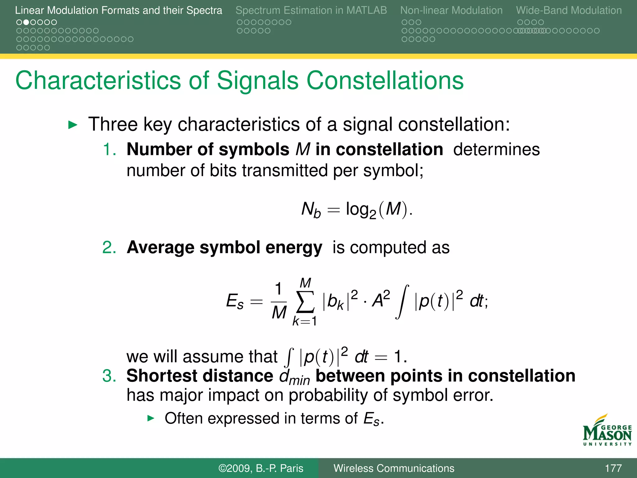 Linear Modulation Formats and their Spectra    Spectrum Estimation in MATLAB   Non-linear Modulation   Wide-Band Modulation




Characteristics of Signals Constellations
               Three key characteristics of a signal constellation:
                  1. Number of symbols M in constellation determines
                     number of bits transmitted per symbol;

                                                           Nb = log2 (M ).

                  2. Average symbol energy is computed as
                                                           M
                                                     1
                                              Es =
                                                     M    ∑ |bk |2 · A2          |p (t )|2 dt;
                                                         k =1

                     we will assume that |p (t )|2 dt = 1.
                  3. Shortest distance dmin between points in constellation
                     has major impact on probability of symbol error.
                               Often expressed in terms of Es .


                                          ©2009, B.-P. Paris     Wireless Communications                               177
 