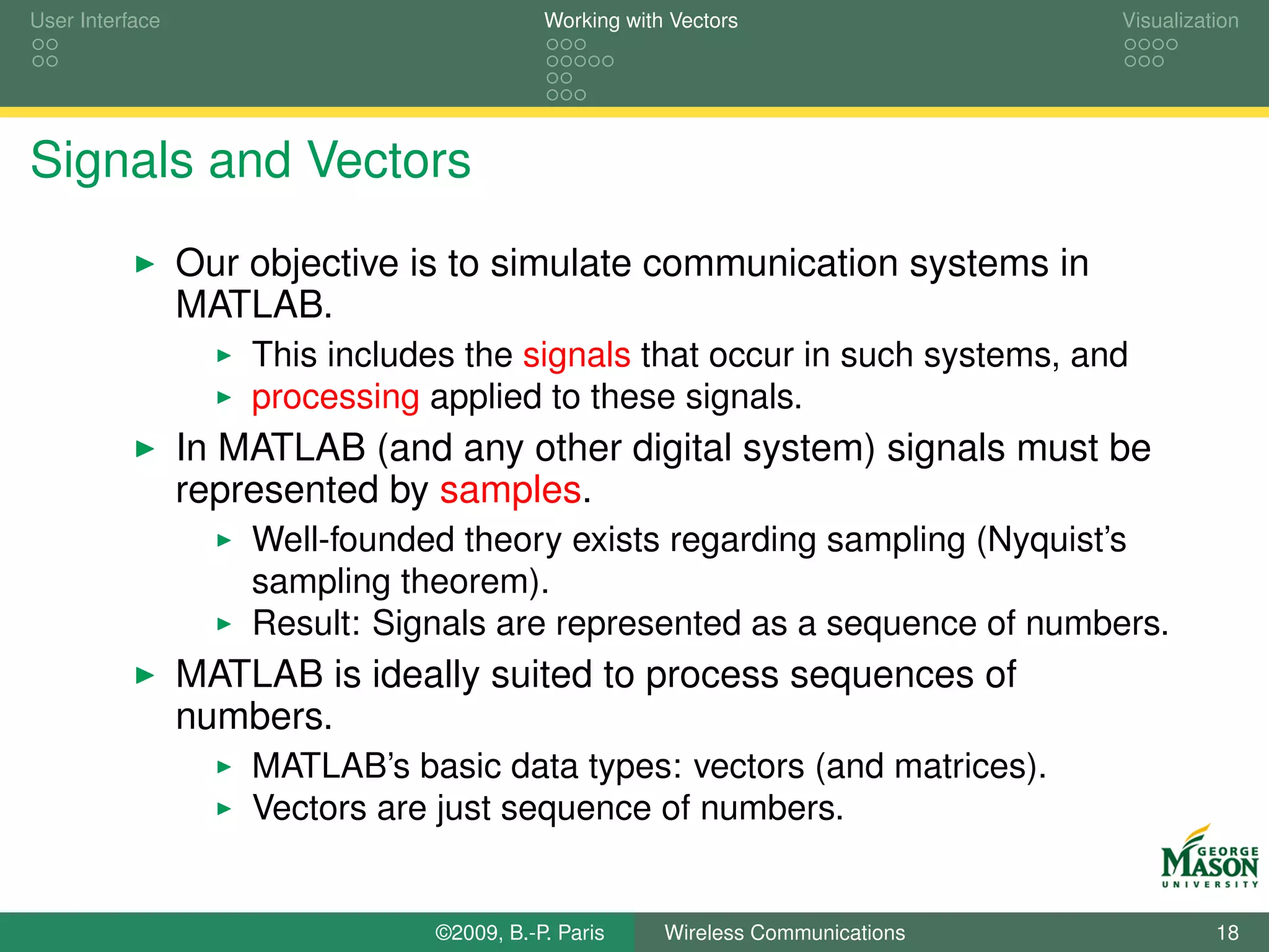 User Interface                             Working with Vectors                  Visualization




Signals and Vectors
                 Our objective is to simulate communication systems in
                 MATLAB.
                     This includes the signals that occur in such systems, and
                     processing applied to these signals.
                 In MATLAB (and any other digital system) signals must be
                 represented by samples.
                     Well-founded theory exists regarding sampling (Nyquist’s
                     sampling theorem).
                     Result: Signals are represented as a sequence of numbers.
                 MATLAB is ideally suited to process sequences of
                 numbers.
                     MATLAB’s basic data types: vectors (and matrices).
                     Vectors are just sequence of numbers.


                                ©2009, B.-P. Paris     Wireless Communications             18
 
