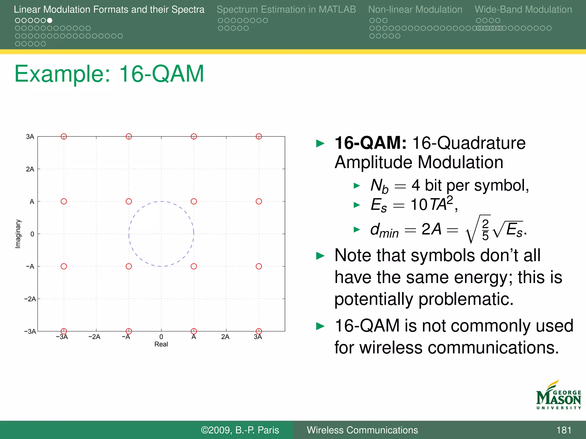 Linear Modulation Formats and their Spectra      Spectrum Estimation in MATLAB   Non-linear Modulation   Wide-Band Modulation




Example: 16-QAM

            3A
                                                                         16-QAM: 16-Quadrature
            2A                                                           Amplitude Modulation
                                                                             Nb = 4 bit per symbol,
             A
                                                                             Es = 10TA2 ,
                                                                                               √
                                                                             dmin = 2A = 2 Es .
Imaginary




             0
                                                                                             5

            −A
                                                                         Note that symbols don’t all
                                                                         have the same energy; this is
            −2A
                                                                         potentially problematic.
            −3A
                  −3A   −2A   −A    0     A       2A      3A
                                                                         16-QAM is not commonly used
                                   Real
                                                                         for wireless communications.



                                              ©2009, B.-P. Paris   Wireless Communications                               181
 