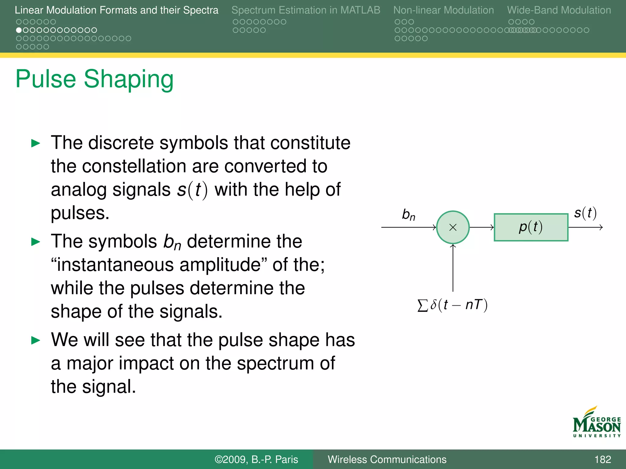 Linear Modulation Formats and their Spectra   Spectrum Estimation in MATLAB   Non-linear Modulation   Wide-Band Modulation




Pulse Shaping

       The discrete symbols that constitute
       the constellation are converted to
       analog signals s (t ) with the help of
       pulses.                                                                 bn                                 s (t )
                                                                                          ×             p (t )
       The symbols bn determine the
       “instantaneous amplitude” of the;
       while the pulses determine the
                                                                                    ∑ δ(t − nT )
       shape of the signals.
       We will see that the pulse shape has
       a major impact on the spectrum of
       the signal.


                                          ©2009, B.-P. Paris    Wireless Communications                                182
 