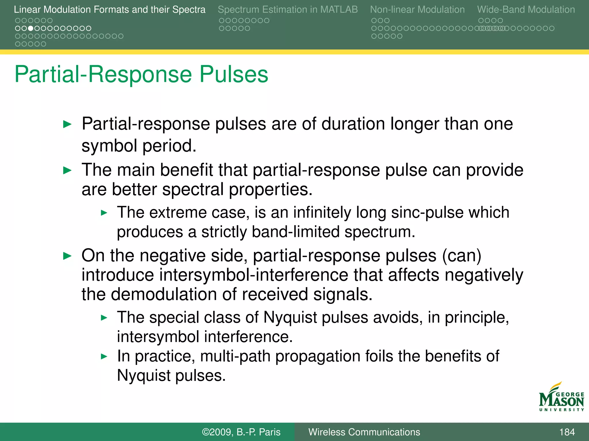 Linear Modulation Formats and their Spectra   Spectrum Estimation in MATLAB   Non-linear Modulation   Wide-Band Modulation




Partial-Response Pulses

               Partial-response pulses are of duration longer than one
               symbol period.
               The main beneﬁt that partial-response pulse can provide
               are better spectral properties.
                       The extreme case, is an inﬁnitely long sinc-pulse which
                       produces a strictly band-limited spectrum.
               On the negative side, partial-response pulses (can)
               introduce intersymbol-interference that affects negatively
               the demodulation of received signals.
                       The special class of Nyquist pulses avoids, in principle,
                       intersymbol interference.
                       In practice, multi-path propagation foils the beneﬁts of
                       Nyquist pulses.


                                          ©2009, B.-P. Paris    Wireless Communications                               184
 