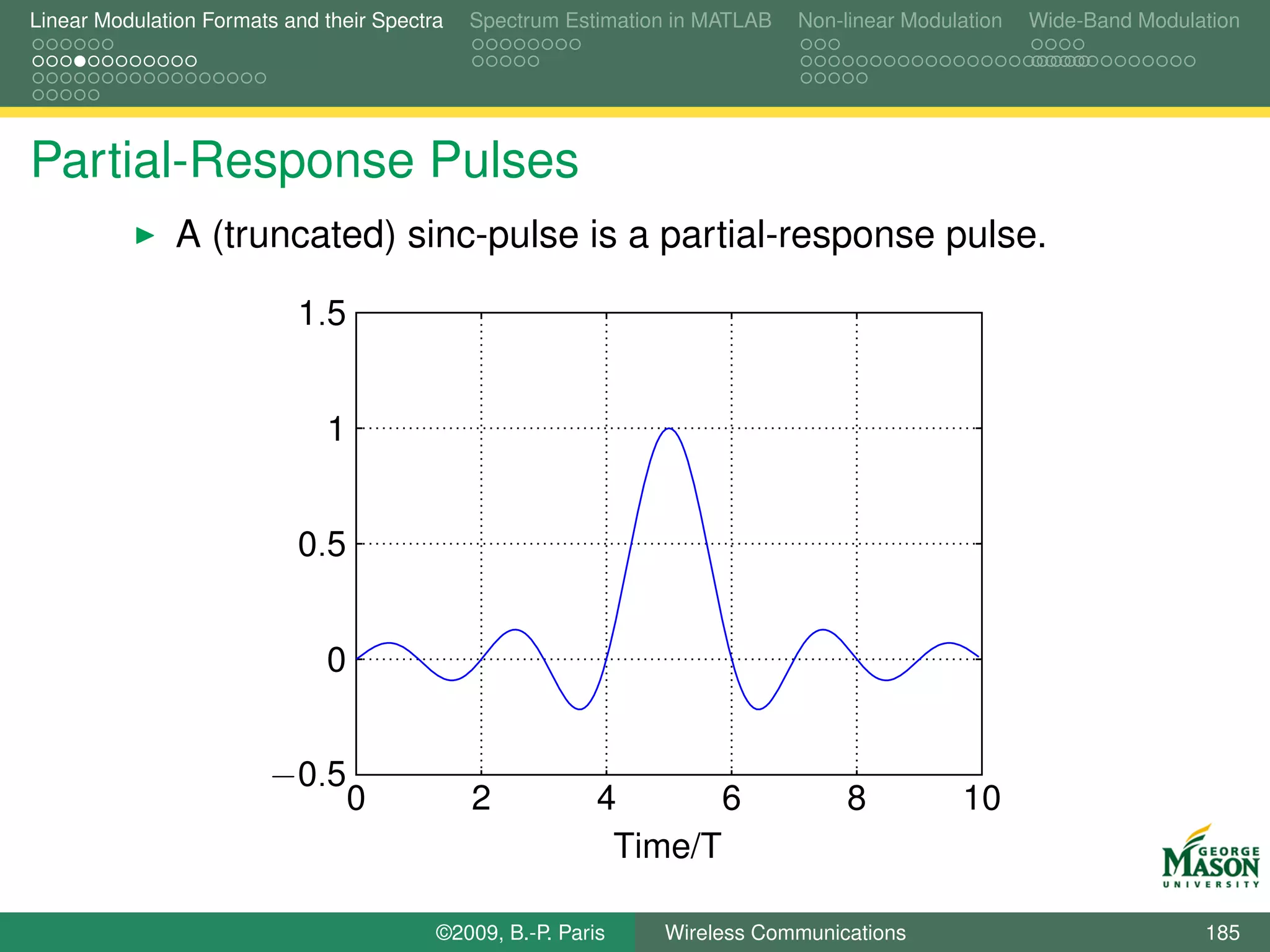 Linear Modulation Formats and their Spectra   Spectrum Estimation in MATLAB   Non-linear Modulation   Wide-Band Modulation




Partial-Response Pulses
               A (truncated) sinc-pulse is a partial-response pulse.

                           1.5


                              1


                           0.5


                              0


                        −0.5
                                  0           2            4       6               8          10
                                                            Time/T

                                          ©2009, B.-P. Paris    Wireless Communications                               185
 