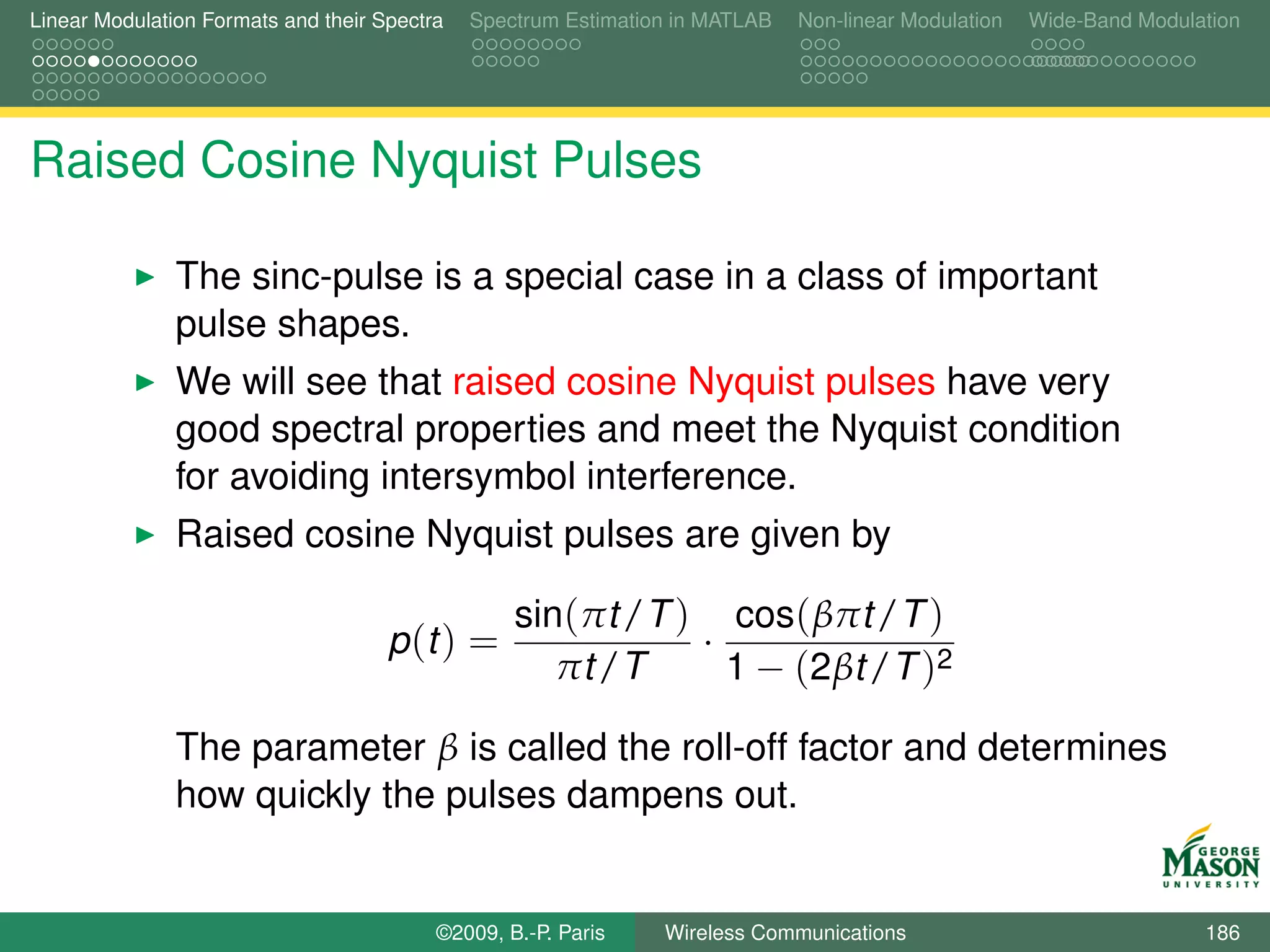 Linear Modulation Formats and their Spectra   Spectrum Estimation in MATLAB   Non-linear Modulation   Wide-Band Modulation




Raised Cosine Nyquist Pulses

               The sinc-pulse is a special case in a class of important
               pulse shapes.
               We will see that raised cosine Nyquist pulses have very
               good spectral properties and meet the Nyquist condition
               for avoiding intersymbol interference.
               Raised cosine Nyquist pulses are given by

                                                  sin(πt /T ) cos( βπt /T )
                                     p (t ) =                ·
                                                     πt /T     1 − (2βt /T )2

               The parameter β is called the roll-off factor and determines
               how quickly the pulses dampens out.


                                          ©2009, B.-P. Paris    Wireless Communications                               186
 