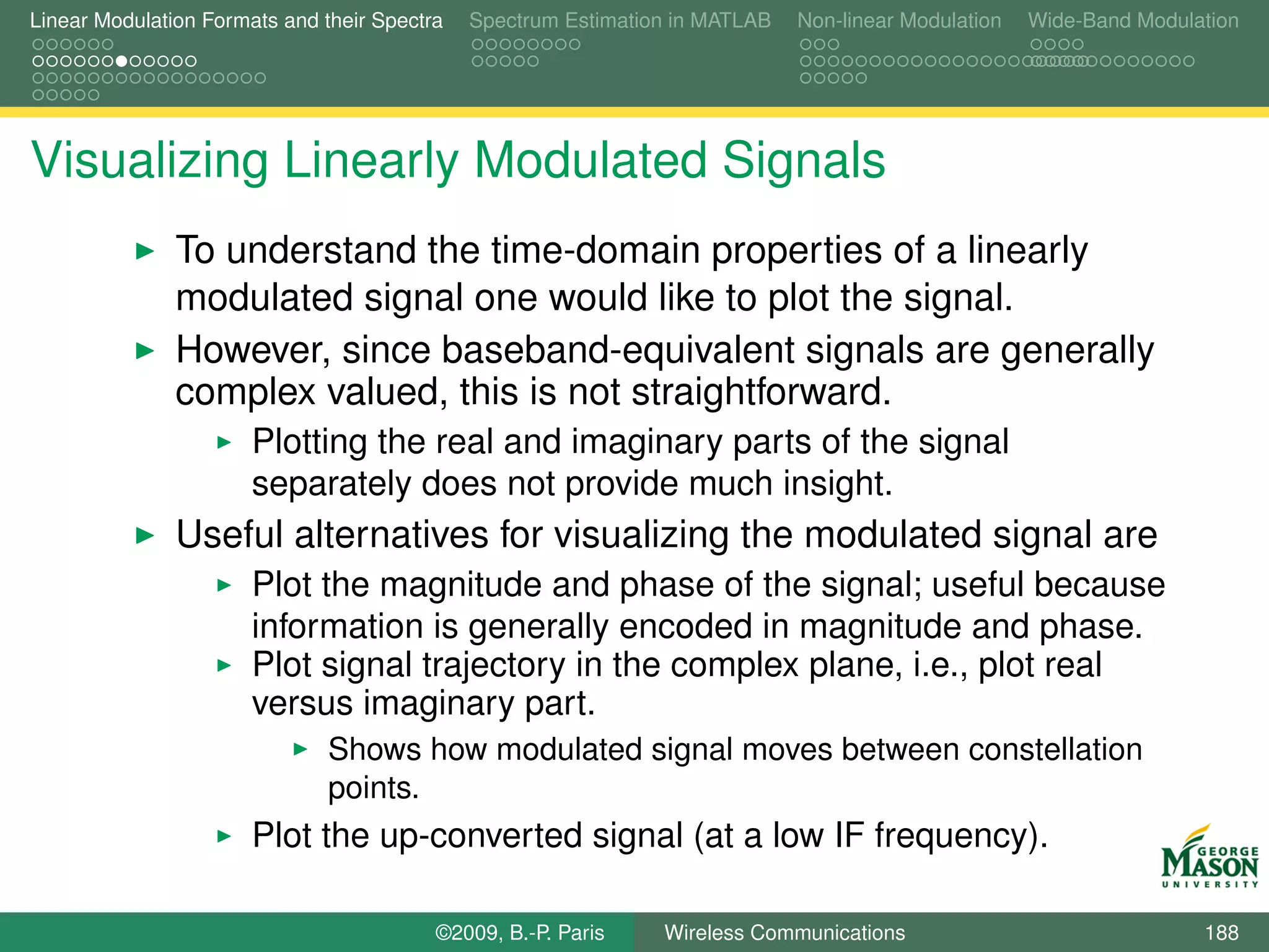 Linear Modulation Formats and their Spectra   Spectrum Estimation in MATLAB   Non-linear Modulation   Wide-Band Modulation




Visualizing Linearly Modulated Signals
               To understand the time-domain properties of a linearly
               modulated signal one would like to plot the signal.
               However, since baseband-equivalent signals are generally
               complex valued, this is not straightforward.
                       Plotting the real and imaginary parts of the signal
                       separately does not provide much insight.
               Useful alternatives for visualizing the modulated signal are
                       Plot the magnitude and phase of the signal; useful because
                       information is generally encoded in magnitude and phase.
                       Plot signal trajectory in the complex plane, i.e., plot real
                       versus imaginary part.
                               Shows how modulated signal moves between constellation
                               points.
                       Plot the up-converted signal (at a low IF frequency).

                                          ©2009, B.-P. Paris    Wireless Communications                               188
 