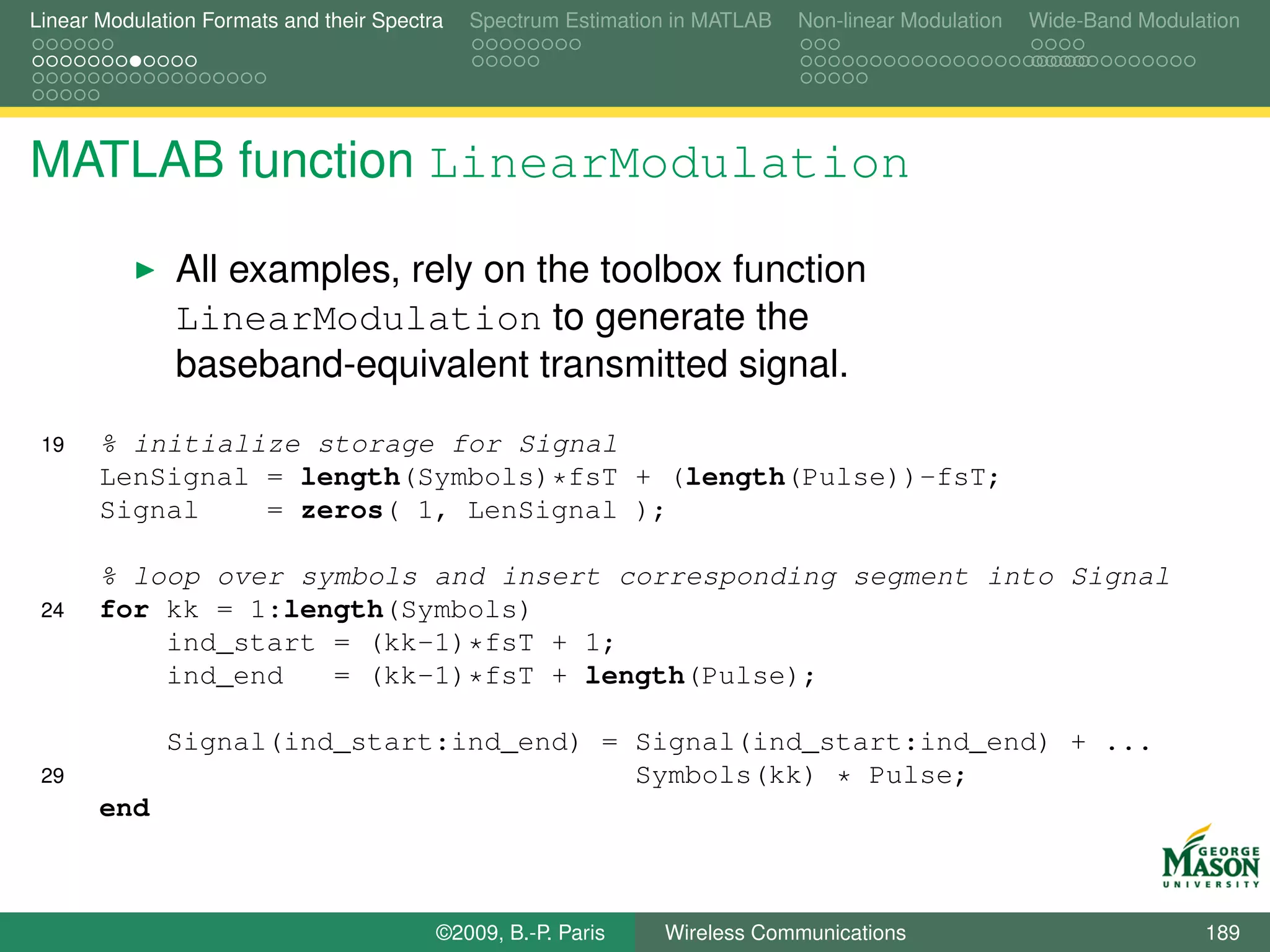 Linear Modulation Formats and their Spectra   Spectrum Estimation in MATLAB   Non-linear Modulation   Wide-Band Modulation




MATLAB function LinearModulation

               All examples, rely on the toolbox function
               LinearModulation to generate the
               baseband-equivalent transmitted signal.
 19    % initialize storage for Signal
       LenSignal = length(Symbols)*fsT + (length(Pulse))-fsT;
       Signal    = zeros( 1, LenSignal );

       % loop over symbols and insert corresponding segment into Signal
 24    for kk = 1:length(Symbols)
           ind_start = (kk-1)*fsT + 1;
           ind_end   = (kk-1)*fsT + length(Pulse);

              Signal(ind_start:ind_end) = Signal(ind_start:ind_end) + ...
 29                                       Symbols(kk) * Pulse;
       end



                                          ©2009, B.-P. Paris    Wireless Communications                               189
 